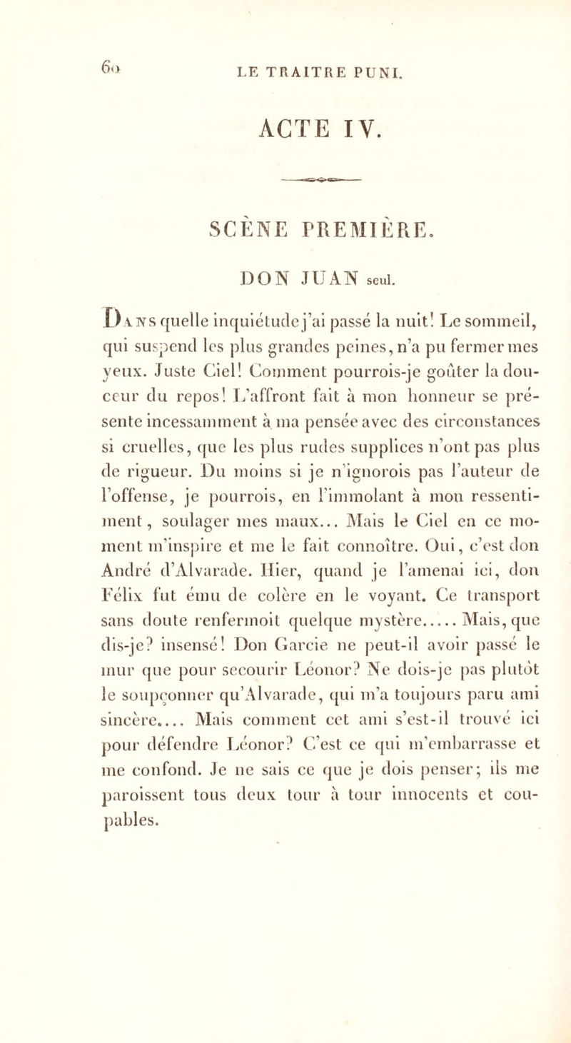 6(1 ACTE IV. SCÈNE PREMIÈRE. DON JII A N seul. Dans quelle inquiétudej’ai passé la nuit! Le sommeil, qui suspend les plus grandes peines, n’a pu fermer mes yeux. Juste Ciel! Comment pourrois-je goûter la dou¬ ceur du repos! L’affront fait à mon honneur se pré¬ sente incessamment à ma pensée avec des circonstances si cruelles, que les plus rudes supplices n’ont pas plus de rigueur. Du moins si je n'ignorois pas l’auteur de l’offense, je pourrois, en l’immolant à mon ressenti¬ ment, soulager mes maux... Mais le Ciel en ce mo¬ ment m’inspire et me le fait connoître. Oui, c’est don André d’Àlvarade. Hier, quand je l'amenai ici, don Félix fut ému de colère en le voyant. Ce transport sans doute renfermoit quelque mystère.Mais, que dis-je? insensé! Don Garcie ne peut-il avoir passé le mur que pour secourir Léonor? Ne dois-je pas plutôt le soupçonner qu’Alvarade, qui m’a toujours paru ami sincère.... Mais comment cet ami s’est-il trouvé ici pour défendre Léonor? C’est ce qui m’embarrasse et me confond. Je ne sais ce que je dois penser; ils me paroissent tous deux tour à tour innocents et cou¬ pables.