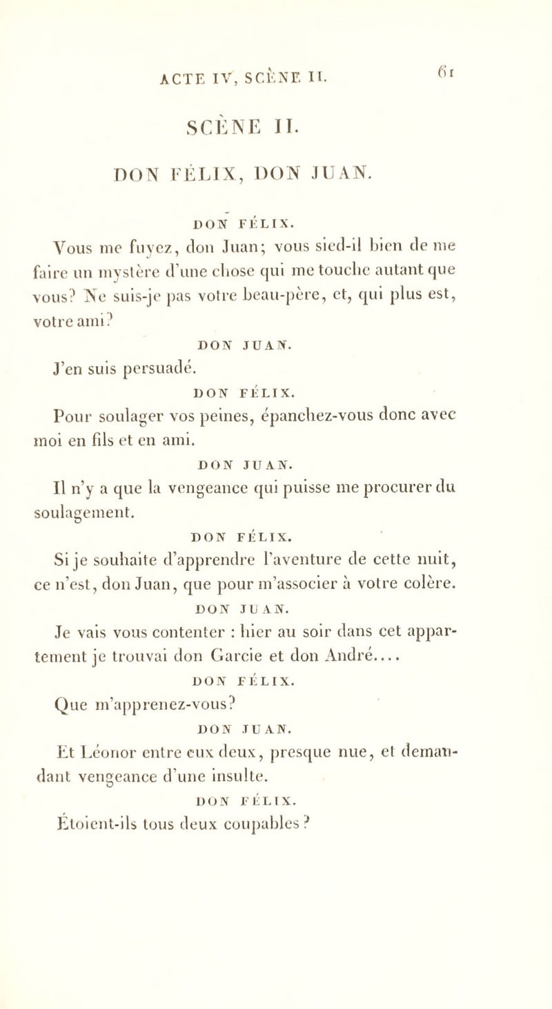 01 SCÈNE II. DON FÉLIX, DON JUAN. DON FÉLIX. Vous me fuyez, don Juan; vous sied-il bien de me faire un mystère d’une chose qui me touche autant que vous? Ne suis-je pas votre beau-père, et, qui plus est, votre ami? DON JUAN. J’en suis persuadé. DON FÉLIX. Pour soulager vos peines, épanchez-vous donc avec moi en fils et en ami. DON JUAN. Il n’y a que la vengeance qui puisse me procurer du soulagement. DON FÉLIX. Si je souhaite d’apprendre l’aventure de cette nuit, ce n’est, don Juan, que pour m’associer à votre colère. DON JUAN. Je vais vous contenter : hier au soir dans cet appar¬ tement je trouvai don Garcie et don André.... DON FÉLIX. Que m’apprenez-vous? DON JUAN. Et Léonor entre eux deux, presque nue, et deman¬ dant vengeance d’une insulte. DON FÉLIX. Etoient-ils tous deux coupables ?