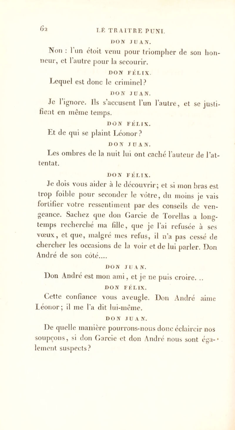 6a DON JUAN. Non : 1 un étoit venu pour triompher de son hon¬ neur, et l’autre pour la secourir. DON FÉLIX. Lequel est donc le criminel? DON JUAN. Je l’ignore. Ils s’accusent l’un l’autre, et se justi¬ fient en même temps. DON FÉLIX. Et de qui se plaint Léonor? DON JUAN. Les ombres de la nuit lui ont caché l’auteur de l’at¬ tentat. DON FÉLIX. Je dois vous aider à le découvrir; et si mon bras est trop foible pour seconder le votre, du moins je vais fortifier votre ressentiment par des conseils de ven¬ geance. Sachez que don Oarcie de Torellas a long¬ temps recherché ma fille, que je l’ai refusée à ses vœux, et que, malgré mes refus, il n’a pas cessé de chercher les occasions de la voir et de lut parler. Don André de son côté.... DON JUAN. Don André est mon ami, et je ne puis croire. .. DON FÉLIX. Cette confiance vous aveugle. Don André aime Léonor; il me l’a dit lui-même. DON JUAN. De quelle manière pourrons-nous donc éclaircir nos soupçons, si don Carcie et don André nous sont éga-* lement suspects?