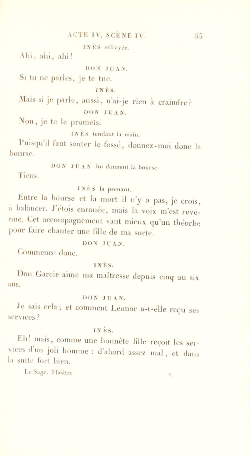 1N1ÎS effrayée. Ain, alii, ahi ! DON JUAN. Si tu ne parles, je te tue. INÈS. Mais si je parle, aussi, n ai-je rien à craindre? DON JUAN. Non, je te le promets. INÈS tendant la main. Puisqu il laut sauter le fossé, donnez-moi donc la bourse. DON JUAN lui donnant la bourse Tiens. INES la prenant. hiitre la bourse et la mort il n’y a pas, je crois, a balancer. J étois enrouée, mais la voix m’est reve¬ nue. Cet accompagnement vaut mieux qu’un théorbe pour iaire chanter une fille de ma sorte. DON JUAN. Commence donc. INÈS. J)on Garde aime ma maîtresse depuis cinq ou six ans. DON JUAN. Je sais cela; et comment Leonor a-t-elle reçu ses services ? INÈS. Eh! mais, comme une honnête fille reçoit les ser¬ vices d’un joli homme : d’abord assez mal, et dans la suite fort bien. Le Sage. Théâtre c.