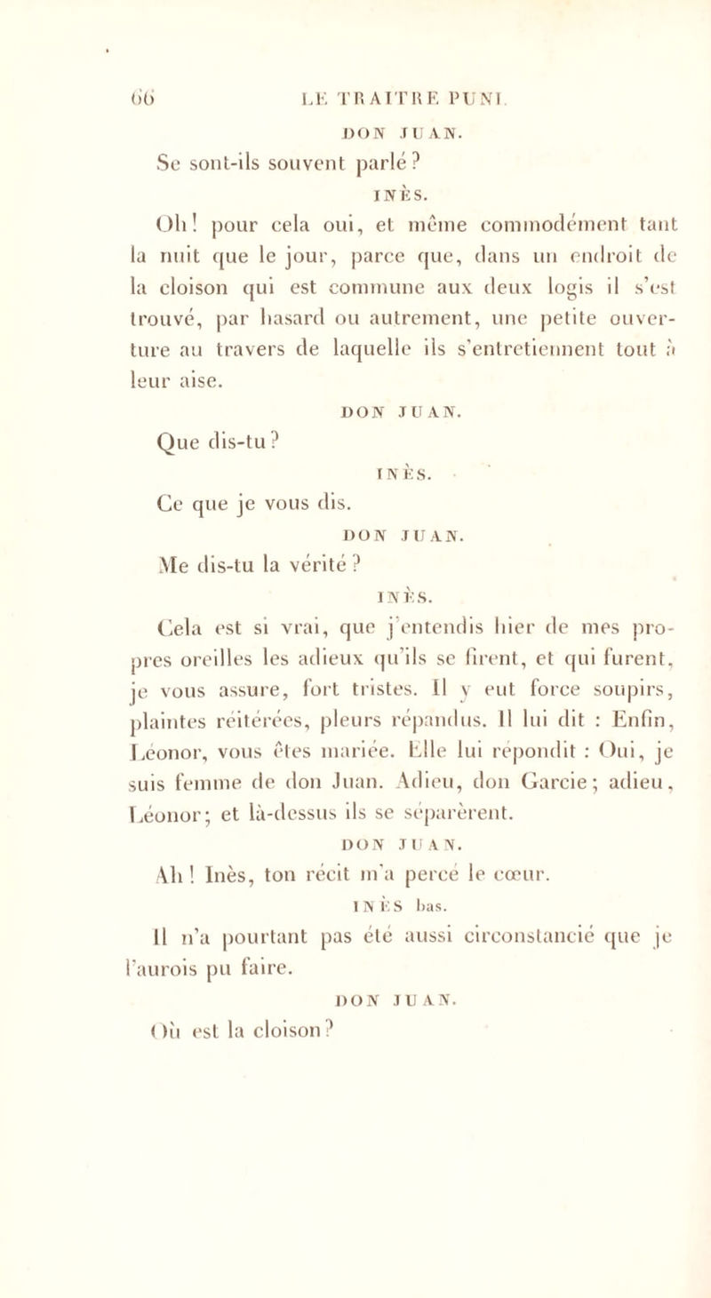 DON ru AN. Se sonl-ils souvent parlé ? INÈS. Oh! pour cela oui, et même commodément tant la nuit que le jour, parce que, dans un endroit de la cloison qui est commune aux deux logis il s’est trouvé, par hasard ou autrement, une petite ouver¬ ture au travers de laquelle ils s’entretiennent tout à leur aise. DON JUAN. Que dis-tu ? INÈS. Ce que je vous dis. DON JUAN. Me dis-tu la vérité ? INÈS. Cela est si vrai, que j entendis hier de mes pro¬ pres oreilles les adieux qu’ils se firent, et qui furent, je vous assure, fort tristes. Il y eut force soupirs, plaintes réitérées, pleurs répandus. Il lui dit : Enfin, Léonor, vous êtes mariée. Elle lui répondit : Oui, je suis femme de don Juan. Adieu, don Garcie ; adieu, Léonor; et là-dessus ils se séparèrent. DON JUAN. Ah ! Inès, ton récit m'a percé le cœur. INÈS bas. Il n’a pourtant pas été aussi circonstancié que je l’aurois pu faire. DON JUAN. Où est la cloison?