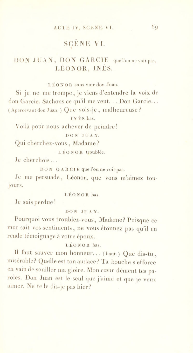 SCÈNE VI. DON JUAN, DON G À R CIE quel' on ne voit pas, LÉONOR, INÈS. L KO N O R sans voir don Juan. Si je ne me trompe, je viens d’entendre la voix de don Garcie. Sachons ce qu’il me veut. . . Don Garcie... ( Apercevant don Juan. ) Que vois-je, malheureuse? INES bas. Voilà pour nous achever de peindre! DON JUAN. Qui cherchez-vous, Madame? LÉONOR troublée. Je cherchois... DON GARCIE que l’on ne voit pas. Je me persuade, Léonor, que vous m aimez tou¬ jours. LÉONOR bas. Je suis perdue ! DON JUAN. Pourquoi vous troublez-vous, Madame? Puisque ce mur sait vos sentiments, ne vous étonnez pas qu’il en rende témoignage à votre époux. LÉONOR bas. Il faut sauver mon honneur... (haut.) Que dis-tu, misérable? Quelle est ton audace? Ta bouche s'efforce en vain de souiller ma gloire. Mon cœur dément tes pa¬ roles. Don Juan est le seul que j’aime et que je veux aimer. Ne te le dis-je pas hier?