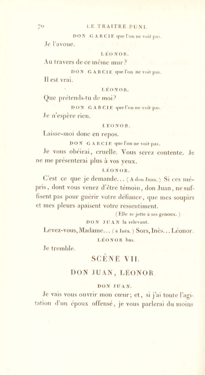 DON GAHCIK que l’on ne voit pas. Je l’avoue. LÉONOR. Au travers de ce même mur? DON GARC1E que l’on ne voit pas. Il est vrai. LÉONOR. Que prétends-tu de moi? DON GARCIE que l’on ne voit pas Je n’espère rien. LEONOR. Laisse-moi donc en repos. DON GARCIE que l’on ne voit pas. Je vous obéirai, cruelle. Vous serez contente. Je ne me présenterai plus à vos yeux. LÉONOR. C’est ce que je demande... ( A don Juan. ) Si ces mé¬ pris, dont vous venez d’être témoin, don Juan, ne suf¬ fisent pas pour guérir votre défiance, que mes soupirs et mes pleurs apaisent votre ressentiment. ( Elle se jette à ses genoux. ) DON J IT A N la relevant. Levez-vous, Madame... ( à Inès. ) Sors, Inès... Léonor. LÉONOR bas. Je tremble. SCÈNE VIT. DON JUAN, LÉONOR DON TITAN. Je vais vous ouvrir mon cœur; et, si j’ai toute l’agi¬ tation d’un époux offensé, je vous parlerai du moins