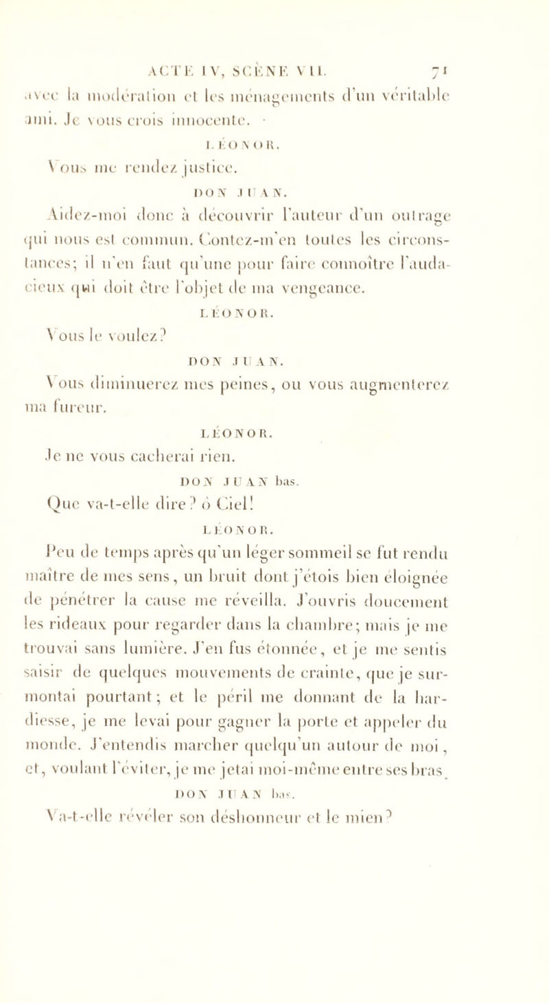 ACTE IV, SCÈNE VU. 71 avec la modération et les ménagements d’un véritable ami. Je vous crois innocente. • 1. ko \ oR. \ ous me rendez justice. 1)0 IV JEAN. \idez-moi donc à découvrir l'auteur d’un oui rage qui nous esl commun. Contez-in'en toutes les circons¬ tances; il n'en faut qu’une pour faire connoître l’auda¬ cieux qui doit être l'objet de ma vengeance. L K ON OR. Vous le voulez? DON JUAN. Vous diminuerez mes peines, ou vous augmenterez ma fureur. LÉON o R. Je ne vous cacherai rien. DON JUAN bas. Que va-t-elle dire? é&gt; Ciel! LÉON o R. lJeu de temps après qu'un léger sommeil se fut rendu maître de mes sens, un bruit dont j’étois bien éloignée de pénétrer la cause me réveilla. J'ouvris doucement les rideaux pour regarder dans la chambre; mais je me trouvai sans lumière. J’en fus étonnée, et je me sentis saisir de quelques mouvements de crainte, que je sur¬ montai pourtant; et le péril me donnant de la har¬ diesse, je me levai pour gagner la porte et appeler du monde. J’entendis marcher quelqu’un autour de moi, et, voulant l'éviter, je me jetai moi-même entre ses bras DON JUAN ha-.