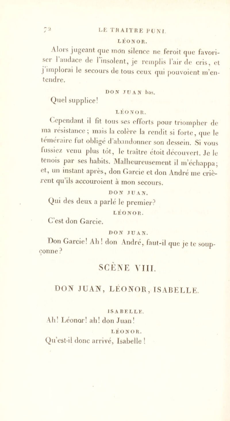 LÉON OR. Mois jugeant que mon silence ne feroit que favori¬ ser 1 audace de I insolent, je remplis l’air de cris, et j implorai le secours de tous ceux qui pouvoient m’en¬ tendre. DON .tu AN bas. Quel supplice! L É O N O R. ( epcndant il fit tous ses efforts pour triompher de ma résistance; mais la colère la rendit si forte, que le téméraire tut obligé d’abandonner son dessein. Si vous fussiez venu plus tôt, le traître étoit découvert. Je le tenois par ses habits. Malheureusement il m’échappa; 11, un instant après, don Garcie et don André me criè- i ent qu ds accouroient a mon secours. DON JUAN. Qui des deux a parlé le premier? LÉONOR. C’est don Garcie. DON JUAN. Don Garcie! Ah ! don André, faut-il que je te soup¬ çonne ? SCÈNE VIII. DON JUAN, LÉONOR, ISABELLE. ISABELLE, Ah! Léonor! ah! don Juan! LÉONOR. Qu’est-il donc arrivé, Isabelle !