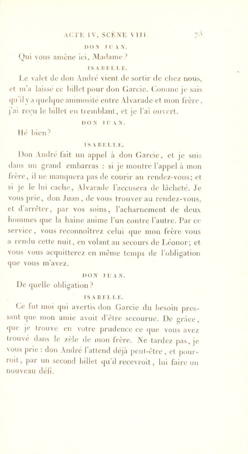 D O N .1 U A N. Qui vous amène ici. Madame? I S A Br. L LE. Le valet de don André vient de sortir de chez nous, et m'a laissé ce billet pour don Garde. Comme je sais qu'il va quelque animosité entre Alvarade et mon frère, I ai reçu le billet en tremblant, et je l’ai ouvert. DON JUAN. Hé bien? I S A BELLE. Don André fait un appel à don Garde, et je suis dans un grand embarras : si je montre l'appel à mon frère, il ne manquera pas de courir au rendez-vous; et. si je le lui cache, Alvarade l’accusera de lâcheté. Je vous prie, don Juan, de vous trouver au rendez-vous, et d'arrêter, par vos soins, l’acharnement de deux hommes que la haine anime l'un contre l'autre. Parce service, vous reconnoîtrez celui que mon frère vous a rendu cette nuit, en volant au secours de Léonor; et vous vous acquitterez en même temps de l’obligation que vous m’avez. DON JUAN. De quelle obligation ? ISABELL E. Ce fut moi qui avertis don Garcie du besoin pres¬ sant que mon amie avoit d’être secourue. De grâce que je trouve en votre prudence ce que vous avez trouvé dans le zèle de mon frère. Ne tardez pas, je vous prie : don André l’attend déjà peut-être, et pour- roit, par un second billet qu'il recevroit, lui faire un nouveau défi.