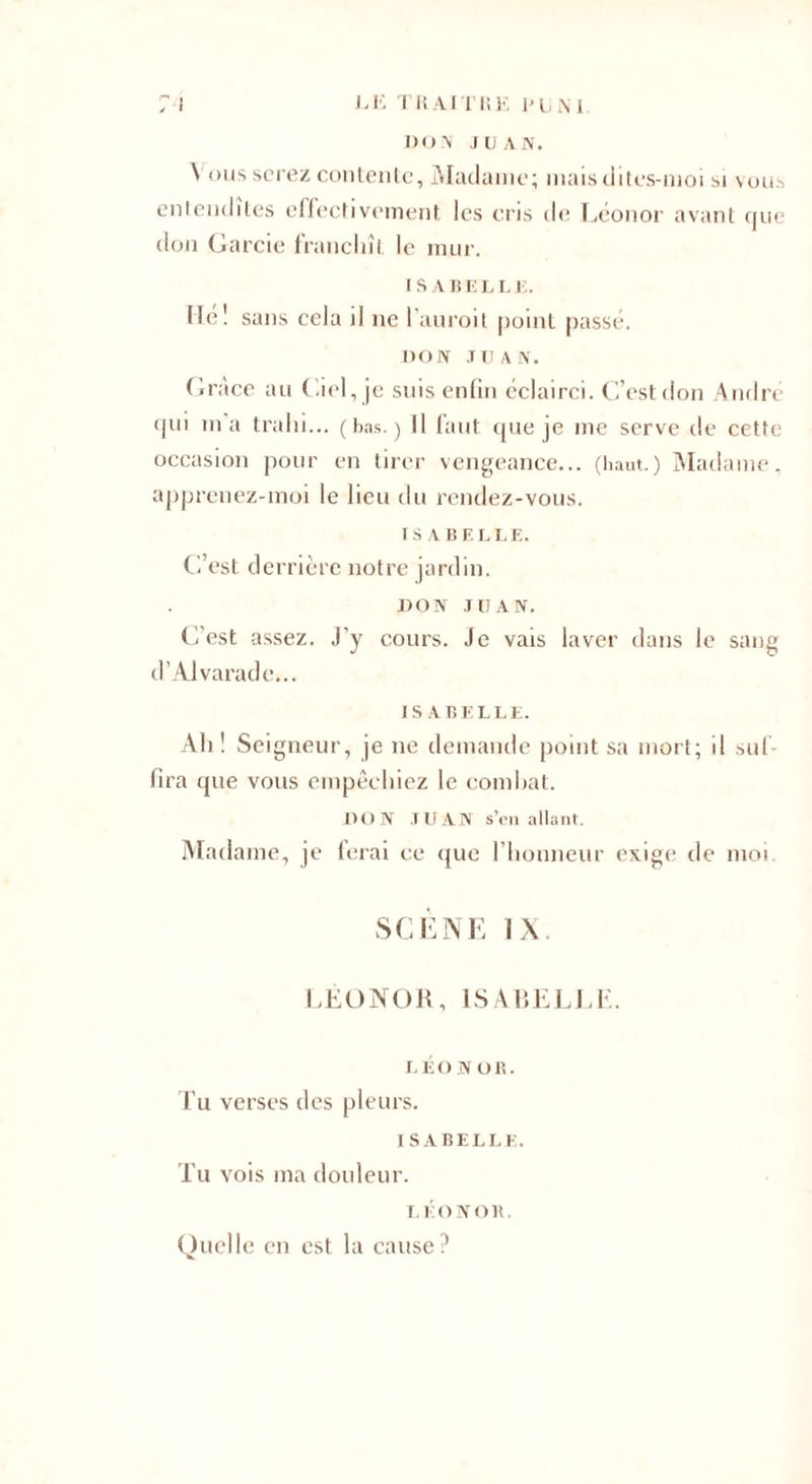 DON JUAN. Vous serez contente, Madame; mais dites-moi si vous entendîtes effectivement les cris de Léonor avant que don Garcie franchît le mur. ISABELLE. He! sans cela il ne l’auroit point passé. DON J U A N. G/race au Ciel, je suis enfin éclairci. C’estdon André fjui ma trahi... (bas.) Il faut que je me serve de cette occasion pour en tirer vengeance... (haut.) Madame, apprenez-moi le lieu du rendez-vous. IS ABELLE. C’est derrière notre jardin. DON JUAN. C'est assez, j’y cours. Je vais laver dans le sang d’Alvaradc... ISABELLE. Ah! Seigneur, je ne demande point sa mort; il suf¬ fira que vous empêchiez le combat. DON JUAN s’en allant. Madame, je ferai ce que l’honneur exige de moi SCÈNE IX. LÉONOR, ISABELLE. LÉONOR. Tu verses des pleurs. ISABELLE. Tu vois ma douleur. LÉONOR. Quelle en est la cause?