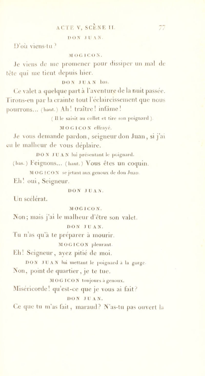 D’où viens-tu 1 D ON JUAN. M O G I C O N. Je viens de nie promener pour dissiper un mal de tète qui me tient depuis hier. DON JUAN bas. Ce valet a quelque part à l'aventure de la nuit passée. Tirons-en par la crainte tout l'éclaircissement que nous pourrons... (haut.) Ali ! traître! infâme! ( Il le saisit au collet et tire son poignard ). MO G ICO N effrayé. Je vous demande pardon, seigneur don Juan, si j’ai eu le malheur de vous déplaire. DON JUAN lui présentant le poignard. (bas.) Feignons... (haut.) Vous êtes un coquin. M O G f C O N se jetant aux genoux de don Juan Eh ! oui, Seigneur. DON JUAN. Un scélérat. MOGICON. ]Non; mais j’ai le malheur d’être son valet. DON JUAN. Tu n as qu’à te préparer à mourir. M O G ICON pleurant Eh! Seigneur, ayez pitié de moi. DON JUAN lui mettant le poignard a la gorge Non, point de quartier, je te tue. M O G IC O N toujours à genoux. Miséricorde! qu’est-ce que je vous ai fait? DON JUAN. ( .e que tu m’as fait, maraud? N’as-tu pas ouvert lu