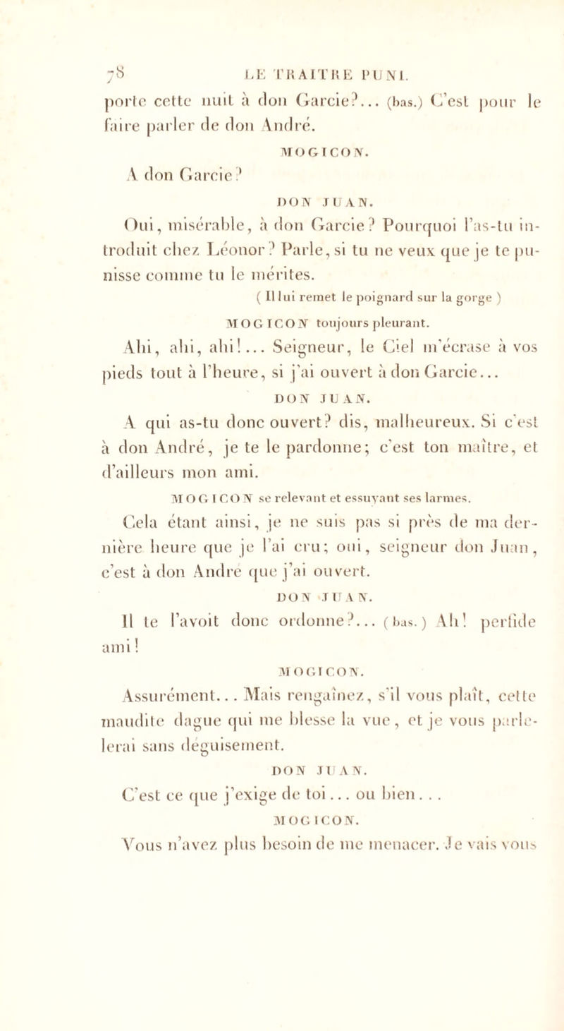 porte cette nuit à don Garcie?... (bas.) (./est pour le faire parler de don André. MO GI CO N. A don Garcie ? DON JUAN. Oui, misérable, à don Garcie? Pourquoi l’as-lu in¬ troduit chez Léonor ? Parle, si tu ne veux que je te pu¬ nisse comme tu le mérites. ( U lui remet le poignard sur la gorge ) MOGICON toujours pleurant. Ahi, ahi, abi!... Seigneur, le Ciel m'écrase à vos pieds tout à l’heure, si j'ai ouvert à don Garcie... DON JUAN. A qui as-tu donc ouvert? dis, malheureux. Si c’est à don André, je te le pardonne; c'est ton maître, et d’ailleurs mon ami. MOG ICON se relevant et essuyant ses larmes. Cela étant ainsi, je ne suis pas si près de ma der¬ nière heure que je l’ai cru; oui, seigneur don Juan, c’est à don André que j’ai ouvert. DON JUAN. Il le l’a voit donc ordonne?... (bas.) Ah! pcrlide ami ! MOGICON. Assurément... Mais rengainez, s'il vous plaît, cette maudite dague qui me blesse la vue, et je vous parle- lerai sans déguisement. DON JUAN. C’est ce que j’exige de toi... ou bien. .. MOG ICON. Arous n’avez plus besoin de me menacer. Je vais vous