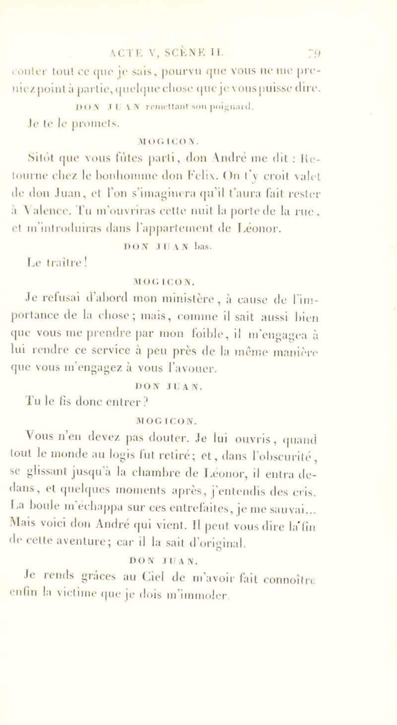 conter tout ce (|uc je sais, pourvu que vous ne me ple¬ ine/. point ;t partie, quelque chose que je vous puisse dire. DON il VN remettant sou poignard. Je te le promets. MOOICOS, Sitôt que vous fûtes parti, don Yndré me dit : Re¬ tourne chez le bonhomme don Félix. On l’y croit valet de don Juan, et l’on s’imaginera qu’il t’aura fait rester à N alence. Tu m’ouvriras cette nuit la porte de la rue, et m’introduiras dans l’appartement de Léonor. no N JIJ A N lias. Le traître! MO G ICON. Je refusai d’abord mon ministère, à cause de l’im¬ portance de la chose; mais, comme il sait aussi bien que vous me prendre par mon foible, il m’engagea à lui rendre ce service à peu près de la meme manière que vous m’engagez à vous l’avouer. DON JUAN. Tu le fis donc entrer? M O G ICON. Vous n’en devez pas douter. Je lui ouvris, quand tout le monde au logis lut retire; et, dans 1 obscurité, se glissant jusqu’à la chambre de Léonor, il entra de¬ dans, et quelques moments après, j’entendis des cris. La boule m’échappa sur ces entrefaites, je me sauvai... Mais voici don André qui vient. Il peut vous dire la’fin de celte aventure; car il la sait d original. DON JUAN. J&lt; iends grâces au Ciel de m’avoir fait connoître enfin la victime que je dois m’immoler