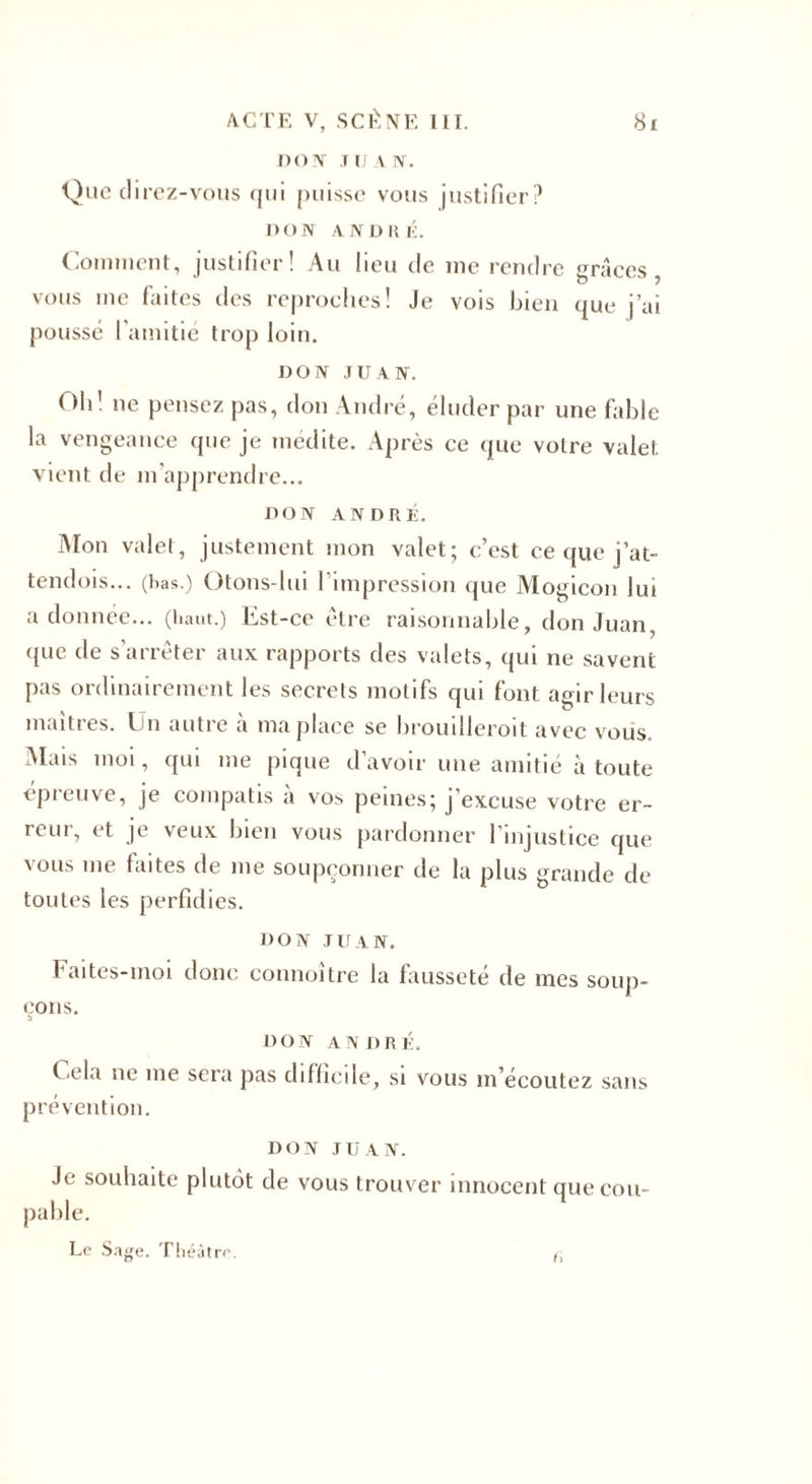 DON J IJ A IV. Que direz-vous qui puisse vous justifier? DON ANDRÉ. Comment, justifier! Au lieu de me rendre grâces, vous me faites des reproches! Je vois bien que j’ai poussé l'amitié trop loin. DON JUAN. Ob' ne pensez pas, don André, éluder par une fable la vengeance que je médite. Après ce que votre valet vient de m’apprendre... DON ANDRÉ. Mon valet, justement mon valet; c’est ce que j’at- tendois... (lias.) Otons-lui l’impression que Mogicon lui adonnée... (haut.) Est-ce être raisonnable, don Juan, que de s'arrêter aux rapports des valets, qui ne savent pas ordinairement les secrets motifs qui font agir leurs maîtres. En autre a ma place se brouilleroit avec vous. Mais moi, qui me pique d’avoir une amitié à toute epieuve, je compatis a vos peines; j excuse votre er¬ reur, et je veux bien vous pardonner l’injustice que vous me faites de me soupçonner de la plus grande de toutes les perfidies. DON J If AN. Faites-moi donc connoître la fausseté de mes soup¬ çons. d DON ANDRÉ. f êla ne me sera pas difficile, si vous m’écoutez sans prévention. DON JUAN. Je souhaite plutôt de vous trouver innocent que cou¬ pable. Le Sage. Théâtre. ()