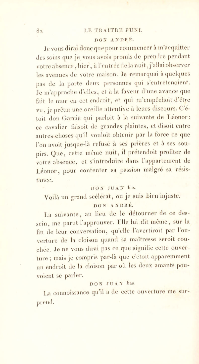 DON ANDRÉ. Je vous dirai donc que pour commencer à m’acquitter des soins que je vous avois promis de prendre pendant votre absence, hier, à l’entrée de la nuit, j’allai observer les avenues de votre maison. Je remarquai à quelques pas de la porte deux personnes qui s’entretenoienf. Je m’approche d’elles, et à la faveur d'une avance que fait le mur en cet endroit, et qui m’empêchoit d’être vu, je prêtai une oreille attentive à leurs discours. C’é- toit don Garde qui parloit a la suivante de J^éonor : ce cavalier faisoit de grandes plaintes, et disoit entre autres choses qu'il vouloit obtenir par la force ce que l'on avoit jusque-là refusé à ses prières et à ses sou¬ pirs. Que, cette même nuit, il prétendoit profiter de votre absence, et s’introduire dans l'appartement de Léonor, pour contenter sa passion malgré sa résis¬ tance. DON JUAN bas. Voilà un grand scélérat, ou je suis bien injuste. DON ANDRÉ. La suivante, au heu de le détourner de ce des¬ sein, me parut l’approuver. Elle lui dit même, sur la fin de leur conversation, qu’elle l'avertiroit par l'ou¬ verture de la cloison quand sa maîtresse seroit cou¬ chée. Je ne vous dirai pas ce que signifie cette ouver¬ ture; mais je compris par-là que c’etoit apparemment un endroit de la cloison par où les deux amants pou- voient se parler. DON JUAN bas. La connoissance qu’il a de cette ouverture me sur¬ prend.