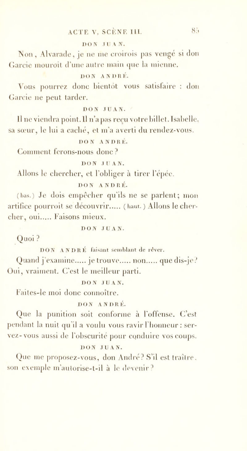 DON JUAN. Non, Alvarade, je ne nie croirais pas vengé si don Garcic inouroit d'une antre main «pie la mienne. DON A NI) ni-:. Vous pourrez donc bientôt vous satisfaire : don Garnie ne peut tarder. DON JUAN. Il Deviendra point.Il n’a pas reçu votre billet. Isabelle, sa sœur, le lui a caché, et m’a averti du rendez-vous. DON ANDRÉ. Comment ferons-nous donc? DON JUAN. Allons le chercher, et l’obliger à tirer l’épée. DON ANDRÉ. (bas.) Je dois empêcher qu’ils ne se parlent; mon artifice pourroit se découvrir.(haut. ) Allons le cher¬ cher, oui.Faisons mieux. DON JUAN. Quoi ? DON ANDRÉ faisant semblant de rêver. Quand j'examine.je trouve.non.que dis-je ? Oui, vraiment. C’est le meilleur parti. DON JUAN. Faites-le moi donc connoître. DON ANDRÉ. Que la punition soit conforme à l’offense. C’est pendant la nuit qu il a voulu vous ravir l’honneur : ser¬ vez-vous aussi de l'obscurité pour conduire vos coups. DON JUAN. Que me proposez-vous, don André? S’il est traître, son exemple m’autorise-t-il à le devenir ’