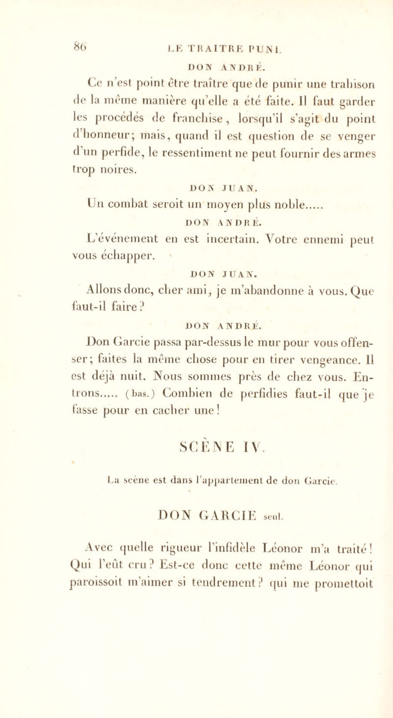 DON ANDRÉ. Ce n’est point être traître que de punir une trahison de la même manière qu elle a été faite. Il faut garder les procédés de franchise, lorsqu’il s’agit du point d honneur; mais, quand il est question de se venger d un perfide, le ressentiment ne peut fournir des armes trop noires. DON JUAN. Un combat seroit un moyen plus noble. DON ANDRÉ. L’événement en est incertain. Votre ennemi peut vous échapper. DON JUAN. Allons donc, cher ami, je m’abandonne à vous. Que faut-il faire? DON A N D R U, Don Garcie passa par-dessus le mur pour vous offen¬ ser; faites la même chose pour en tirer vengeance. Il est déjà nuit. Nous sommes près de chez vous. En¬ trons. (bas.) Combien de perfidies faut-il que je fasse pour en cacher une! SCÈNE IV. La scène est dans l'appartement de don Garcie DON GARCIE seul. Avec quelle rigueur l’infidèle Léonor m’a traité! Qui l’eut cru? Est-ce donc cette même Léonor qui paroissoit m’aimer si tendrement? qui me promettoit