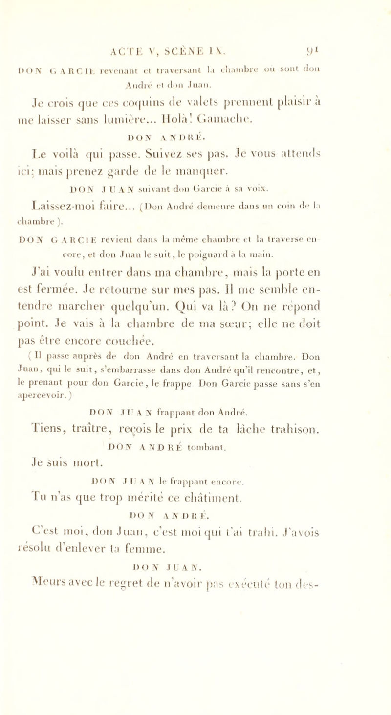 DON G A RC 11. revenant et traversant la chambre où sont don André et don Juan. Je crois &lt;jue ces coquins de valets prennent plaisir a me laisser sans lumière... Holà! Gamache. DON ANDRÉ. Le voilà qui passe. Suivez ses pas. Je vous attends ici: mais prenez garde de le manquer. DON J l! AN suivant don Garcie à sa voix. Laissez-moi faire... (Don André demeure dans un coin de la chambre ). DON GARCIE revient dans la même chambre et la traverse en core, et don Juan le suit, le poignard à la main. J'ai voulu entrer clans ma chambre, mais la porte en est fermée. Je retourne sur mes pas. Il me semble en¬ tendre marcher quelqu'un. Qui va là? On ne répond point. Je vais à la chambre de ma sœur; elle ne doit pas être encore couchée. ( Il passe auprès de don André en traversant la chambre. Don Juan, qui le suit, s’embarrasse dans don André qu’il rencontre, et, le prenant pour don Garcie, le frappe Don Garcie passe sans s’en apercevoir. ) DON JUAN frappant don André. Tiens, traître, reçois le prix de ta lâche trahison. DON ANDRE: tombant. Je suis mort. JH) N JUAN le frappant encore. lu n’as que trop mérité ce châtiment. DON ANDRÉ. Lest moi, don Juan, c’est moi qui t'ai trahi. J'avois résolu d’enlever la femme. DO N .1 U A N. Meurs avec le regret de n’avoir pas exécuté ton des-