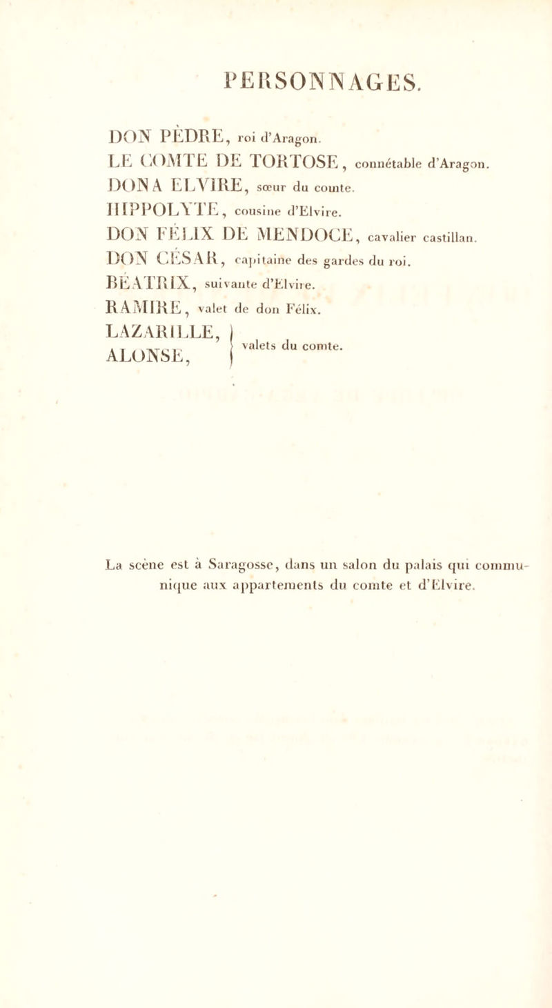 l’ERSONIN AGES. DON PliDKE, roi d’Aragon. LE COMTE DE TORTOSE, connétable d’Aragon. DON A ELVIRE , sœur du comte. IIIPPOLYTE, cousine d’Elvire. DON FÉLIX DE MENDOCE, cavalier castillan. DON CESAR, capitaine des gardes du roi. BEATRIX, suivante d’Elvire. RAMIRE, valet de don Félix. LAZAR1LLE, ALONSE, valets du comte. La scène est à Saragossc, dans un salon du palais qui commu¬ nique aux appartements du comte et d’Elvire.