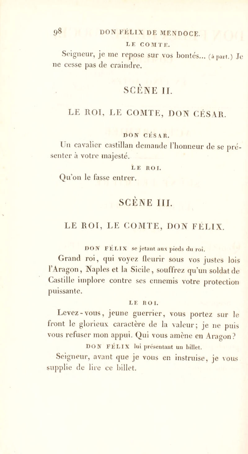 LE COMTE. Seigneur, je me repose sur vos bontés... (à paît.) Te ne cesse pas de craindre. SCÈNE II. LE ROI, LE COMTE, DON CÉSAR. DON CÉSA.R. Un cavalier castillan demande l’honneur de se pré¬ senter à votre majesté. LE ROI. Qu’on le fasse entrer. SCÈNE III. LE ROI, LE COMTE, DON FÉLIX. DON FÉLIX se jetant aux pieds du roi. Grand roi, qui voyez fleurir sous vos justes lois l’Aragon, Naples et la Sicile, souffrez qu’un soldat de Castille implore contre ses ennemis votre protection puissante. LE ROI. Levez-vous, jeune guerrier, vous portez sur le front le glorieux caractère de la valeur; je ne puis vous refuser mon appui. Qui vous amène en Aragon ? DON FÉLIX lui présentant un billet. Seigneur, avant que je vous en instruise, je vous supplie de lire ce billet.