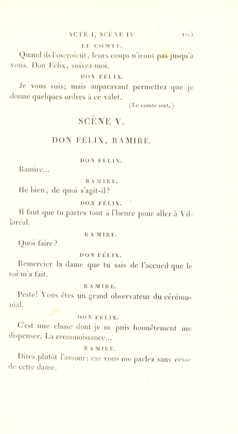 •VC l 'E I, SCENE 1\ 1 o. j LE CO MT K. Quand ds 1 oseraient, leurs coups n'iront pas jusqu'à vous. Don Félix, suivez-moi. DON F El. i x. Je vous suis; niais auparavant permettez que je donne quelques ordres à ce valet. ( I.e comte soi t. ) SCÈNE V. DON FÉLIX, R \IVIIRE. Ram ire... DOS FELIX. R A VJ I R F. lié bien, de quoi s’agit-il? IlOIV FÉLIX. 11 faut que tu partes tout à l’heure pour aller à Vil- laréal. Quoi faire? R A VI IRE. DON FÉLIX. Remercier la dame que tu sais de l’accueil que le roi m’a fait. R A VI IRE. Peste! \ ou s êtes un grand observateur du cérémo¬ nial. DOV FÉLIX. (-est une chose dont je ne puis honnêtement me dispenser. La reconnoissance... R A VI i n F. Dites plutôt 1 amour; car vous me parlez sans cesse de cette dame.