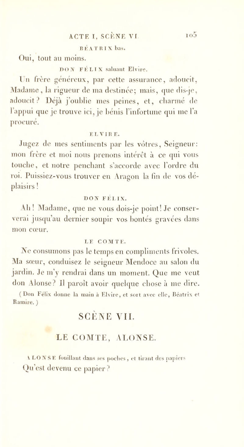 B K A T II I X bas. Oui, tout au moins. nox FÉLIX saluant Elvire. Un frère généreux, par cette assurance, adoucit, Madame, la rigueur de ma destinée; mais, que dis-je, adoucit ? Déjà j’oublie mes peines, et, charmé de 1 appui que je trouve ici, je bénis l’infortune qui me l’a procuré. EL VIII E. Jugez de mes sentiments par les vôtres, Seigneur: mon frère et moi nous prenons intérêt à ce qui vous touche, et notre penchant s’accorde avec l’ordre du roi. Puissiez-vous trouver en Aragon la (in de vos dé¬ plaisirs ! DON FÉLIX. Ali ! Madame, que ne vous dois-je point! Je conser¬ verai jusqu’au dernier soupir vos bontés gravées dans mon cœur. LE COMTE. Ne consumons pas le temps en compliments frivoles. Ma sœur, conduisez le seigneur Mendoce au salon du jardin. Je m’y rendrai dans un moment. Que me veut don Alonse? Il paroît avoir quelque chose à me dire. ( Don Félix donne la main à Elvire, et sort avec elle, Beatrix et Ramire. ) SCÈNE VII. LE COMTE, ALONSE. V LOIVSE fouillant dans ses poches , et tirant des papiers Qu’est devenu ce papier?