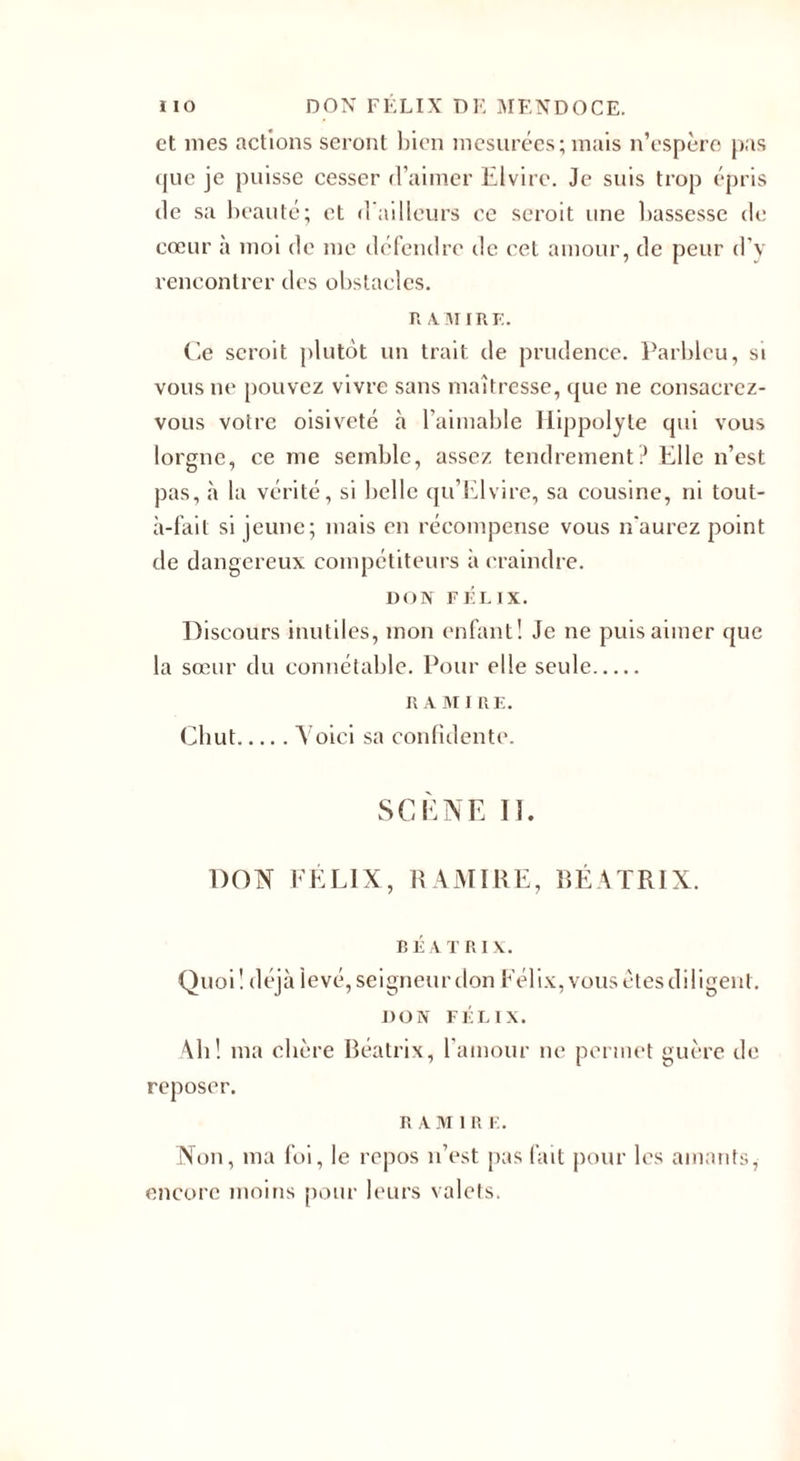 et nies actions seront bien mesurées; mais n’espère pas que je puisse cesser d’aimer Elvire. Je suis trop épris de sa beauté; et d ailleurs ce seroit une bassesse de cœur à moi de me défendre de cet amour, de peur d’y rencontrer des obstacles. R A.MIRE. Ce seroit plutôt un trait de prudence. Parbleu, si vous ne pouvez vivre sans maîtresse, que ne consacrez- vous votre oisiveté à l’aimable Ilippolyle qui vous lorgne, ce me semble, assez tendrement? Elle n’est pas, à la vérité, si belle qu’Elvire, sa cousine, ni tout- à-fail si jeune; mais en récompense vous n'aurez point de dangereux compétiteurs à craindre. DON FÉLIX. Discours inutiles, mon enfant! Je ne puis aimer que la sœur du connétable. Pour elle seule. Il A M I UE. Chut.Voici sa confidente. SCÈNE II. DON FÉLIX, R A MI RE, BÉA TRI X. BEATRIX. Quoi ! déjà levé, seigneur don Félix, vous êtes diligent. DON FÉLIX. Ab! ma chère Béatrix, l’amour ne permet guère de reposer. R A M 1 R E. Non, ma foi, le repos n’est pus fait pour les amants, encore moins pour leurs valets.