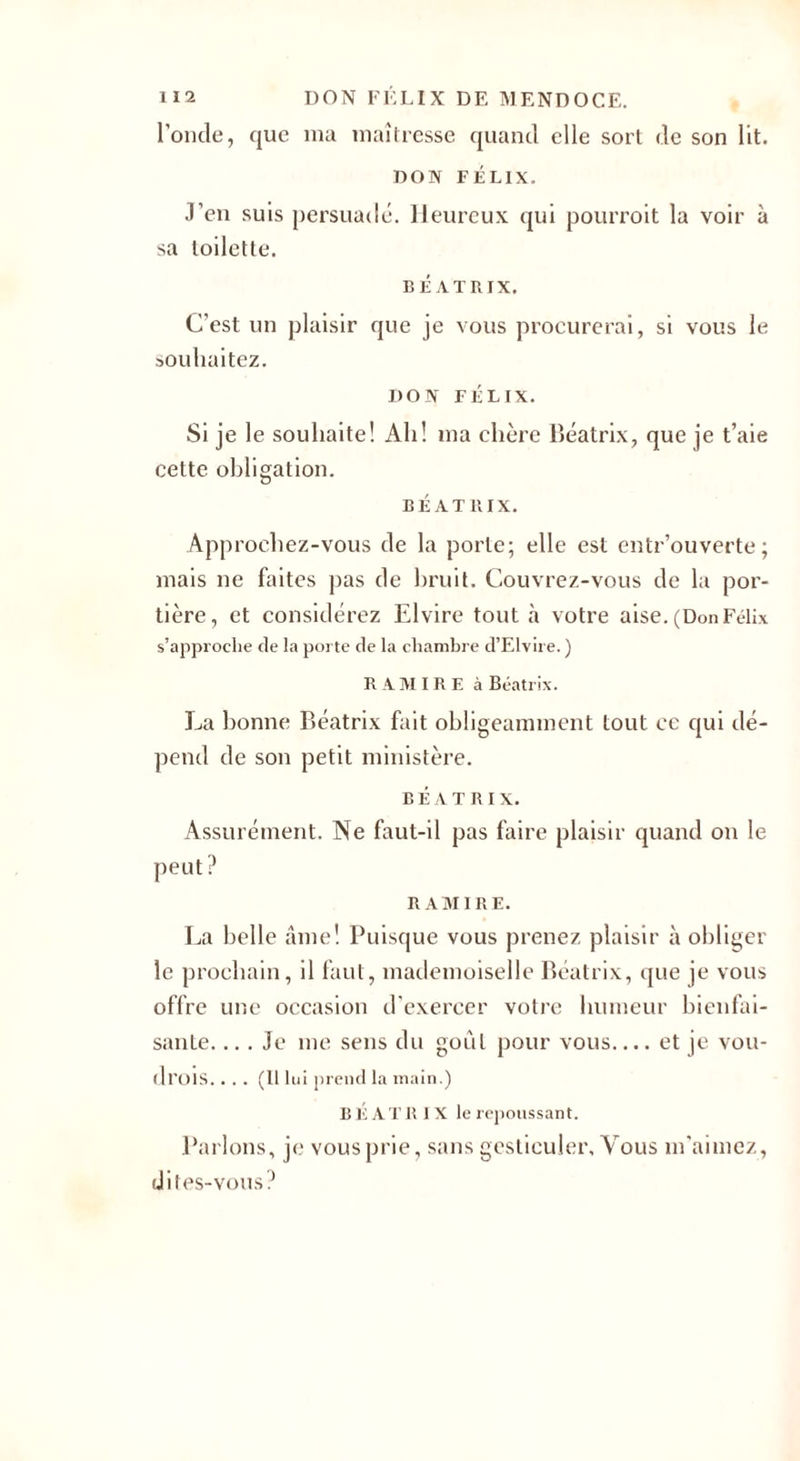 l’onde, que ma maîtresse quand elle sort de son lit. no N FÉLIX. J’en suis persuadé. Heureux qui pourroit la voir à sa toilette. BÉATRIX. C'est un plaisir que je vous procurerai, si vous le souhaitez. I)ON FÉLIX. Si je le souhaite! Ah! ma chère Beatrix, que je t’aie cette obligation. BÉATRIX. Approchez-vous de la porte; elle est entrouverte; mais ne faites pas de bruit. Couvrez-vous de la por¬ tière, et considérez Elvire tout à votre aise. (DonFélix s’approche de la porte de la chambre d’Elvire. ) R AMIRE à Beatrix. La bonne Beatrix fait obligeamment tout ce qui dé¬ pend de son petit ministère. BÉATRIX. Assurément. Ne faut-il pas faire plaisir quand on le peut? R AMIRE. La belle âme! Puisque vous prenez plaisir à obliger le prochain, il faut, mademoiselle Beatrix, que je vous offre une occasion d’exercer votre humeur bienfai¬ sante. ... Je me sens du goût pour vous.... et je vou- drois.... (Il lui prend la main.) B É ATR I X le repoussant. Parlons, je vous prie, sans gesticuler. Vous m'aimez, dites-vous?