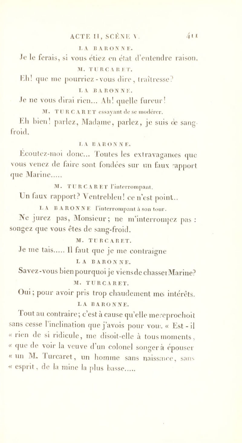 la baronne. Je le ferais, si vous étiez en état d’entendre raison. M. TURC A I! F T. Ia.1i! que me pourriez - vous dire, traîtresse? LA BARONNE. ,lc ne vous dirai rien... Ali! quelle fureur! M. T 11 H C A B F T essayant de se modérer. Eli bien! parlez, Madame, parlez, je suis de sang- froid. I, A BAR O N N F. Eeoutez-moi donc... Toutes les extravagantes que vous venez de laire sont fondées sur un faux apport que Marine. M. TU R CARET l’interrompant. Un laux rapport? Ventrebleu! ce n’est point... LA B A R O N N E l’interrompant à son tour. Ne jurez pas, Monsieur; ne m’interromjcz pas: songez que vous êtes de sang-froid. M. TU R CARET. 3e me tais.Il faut que je me contraigne la baronne. Savez-vous bien pourquoi je viensde chasseï Marine? M. TU R CARET. Oui ; pour avoir pris trop chaudement me. intérêts. LA baronne. I ont au contraire; c’est a cause qu elle mereprochoit sans cesse l’inclination que j’avois pour voir. « Est - il « rien de si ridicule, me disoit-elle à tous moments, « que de voir la veuve d un colonel songera épouser «un M. I urcaret, un homme sans naissmee, sans « esprit, de la mine la plus liasse.
