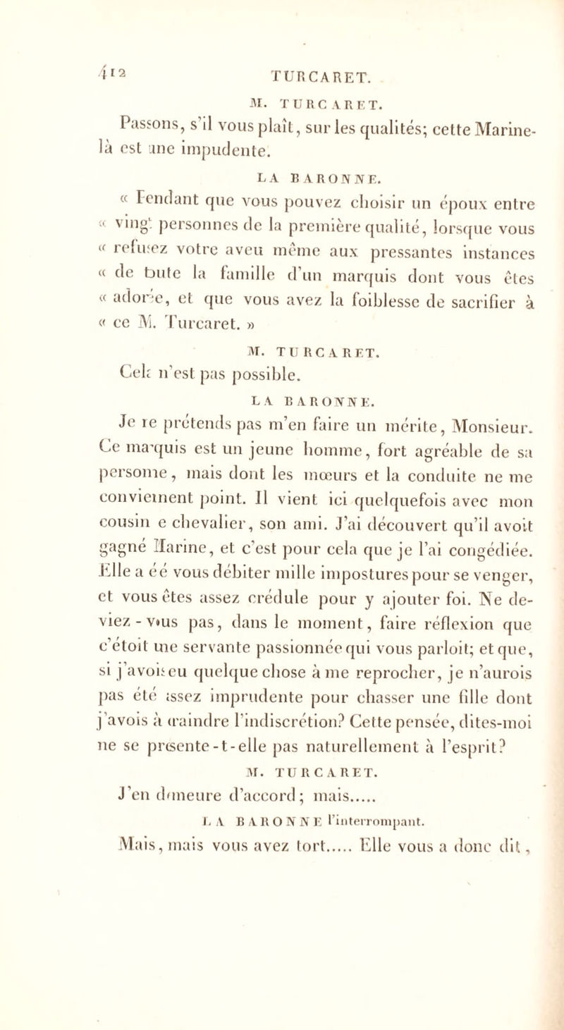 M. TURC A R E T. Passons, s il vous plaît, sur les qualités; celte Marine- là est une impudente. LA BARONNE. « Fendant que vous pouvez choisir un époux entre « ving. personnes de la première qualité, lorsque vous &lt;f refusez votre aveu même aux pressantes instances « de bute la famille d’un marquis dont vous êtes « a clone, et que vous avez la foiblessc de sacrifier à « ce M. Turcaret. » M. TURCARET. Cek n’est pas possible. LA BARONNE. Je re prétends pas m’en faire un mérite, Monsieur. Ce ma’quis est un jeune homme, fort agréable de sa persome, mais dont les mœurs et la conduite ne me conviement point. Il vient ici quelquefois avec mon cousin e chevalier, son ami. J’ai découvert qu’il avoit gagné Harine, et c est pour cela que je l’ai congédiée, ■hile a eé vous débiter mille impostures pour se venger, et vous êtes assez crédule pour y ajouter foi. Ne de¬ viez-v*us pas, dans le moment, faire réflexion que c etoit uie servante passionnée qui vous parloit; et que, si j avoneu quelque chose à me reprocher, je n’aurois pas été issez imprudente pour chasser une fille dont j’avois à iraindre l’indiscrétion? Cette pensée, dites-moi ne se prcsente-t-elle pas naturellement à l’esprit? M. TURCARET. j’en doneure d’accord; mais. L A B A R O N N E l’interrompant. Mais, mais vous avez tort.Elle vous a donc dit,