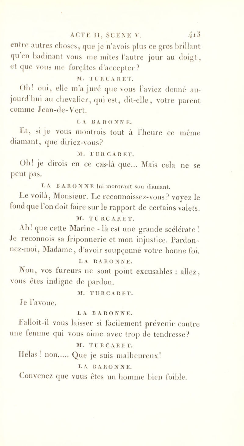 entre autres choses, que je n’avois plus ce gros brillant qu en badinant vous me mîtes l’autre jour au doigt, et que vous me forçâtes d’accepter? M. TERCARET. Oh! oui, elle m'a juré que vous l’aviez donné au- jourd hui au chevalier, qui est, dit-elle, votre parent comme Jean-de-Vert. L A B A R O N N E. V.t, si je vous montrois tout à l’heure ce meme diamant, que diriez-vous? M. TER CARET. Oh! je dirois en ce cas-là que... Mais cela ne se peut pas. LA BARONNE lui montrant son diamant. Le voilà, Monsieur. Le reconnoissez-vous ? voyez le fond que 1 on doit faire sur le rapport de certains valets. M. TE RC ARE T. Ali! que cette Marine - là est une grande scélérate ! Je reconnois sa friponnerie et mon injustice. Pardon ¬ nez-moi, Madame, d’avoir soupçonné votre bonne loi. LA B A R O N N E. Non, vos fureurs ne sont point excusables : allez, vous êtes indigne de pardon. M. TERCARET. Je l'avoue. LA BARONNE. Falloit-il vous laisser si facilement prévenir contre une femme qui vous aime avec trop de tendresse? M. TERCARET. Hélas! non. Que je suis malheureux! LA BARONNE. Convenez que vous êtes un homme bien foible.