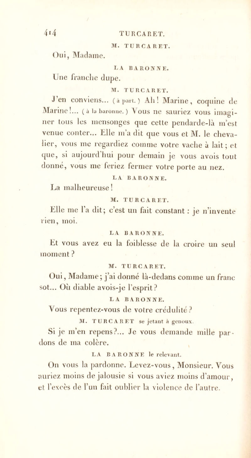 4*4 TURCARET. M. TURCARET. Oui, Madame. LA R A RO N NE. Une franche dupe. M. TURCARET. J en conviens... (à part. ) Ah! Marine, coquine de Marine!... ( à la baronne. ) Vous ne sauriez vous imaei- O ner tous les mensonges que cette pendarde-là m’est venue conter... Elle m’a dit que vous et M. le cheva¬ lier, vous me regardiez comme votre vache à lait; et ([lie, si aujourd hui pour demain je vous avois tout donné, vous me feriez fermer votre porte au nez. LA BARONNE. La malheureuse! M. TURCARET. Llle me la dit; c est un fait constant : je n’invente rien, moi. LA BARONNE. Et vous avez eu la foiblesse de la croire un seul moment ? M. TURCARET. Oui, Madame; j’ai donné là-dedans comme un franc sot... Oh diable avois-je l’esprit? LA BARONNE. Vous repentez-vous de votre crédulité? M. TURCARET se jetant à genoux. Si je m’en repens?... Je vous demande mille par¬ dons de ma colère. LA BARONNE le relevant. On vous la pardonne. Levez-vous, Monsieur. Vous auriez moins de jalousie si vous aviez moins d’amour, et l’excès de l’un fait oublier la violence de l’autre.