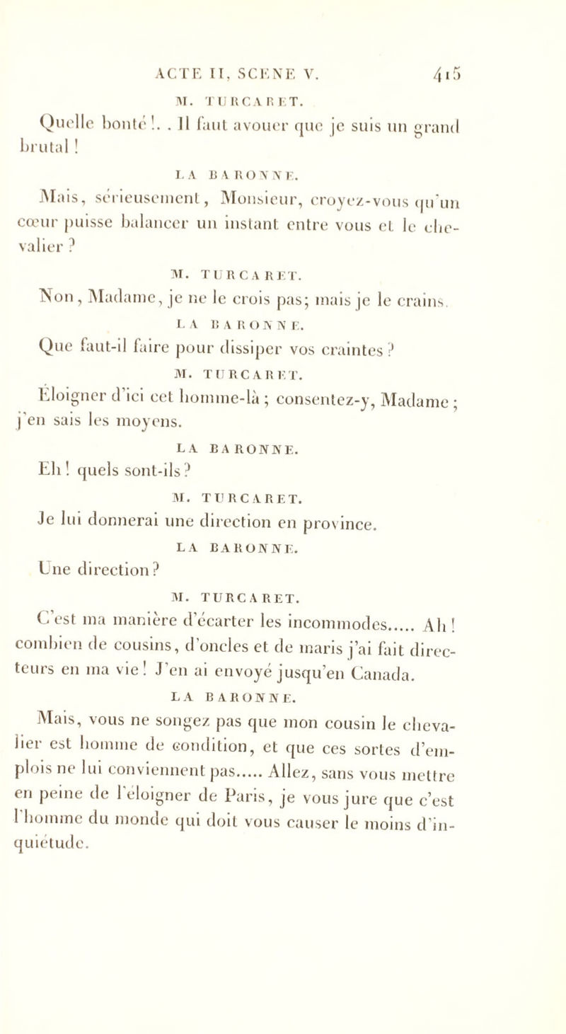 M. TU RCA R ET. Quelle bonté!. . Il faut avouer que je suis un grand brutal ! LA B A R O N N E. Mais, sérieusement, Monsieur, croyez-vous qu'un cœur puisse balancer un instant entre vous et le che¬ valier ? M. TUR CARET. Non, Madame, je ne le crois pas; mais je le crains LA B A R O N N E. Que faut-il faire pour dissiper vos craintes? M. T MRC A R ET. Éloigner d ici cet homme-là ; consentez-y. Madame • M • 1 J ’ ] en sais les moyens. LA BARONNE. Eli ! quels sont-ils? M. TU R C ARET. Je lui donnerai une direction en province. LA BARONNE. Une direction? M. TURC A R ET. C’est ma manière d’écarter les incommodes. Ah ! combien de cousins, d’ondes et de maris j’ai fait direc¬ teurs en ma vie! J’en ai envoyé jusqu’en Canada. LA BARONNE. Mais, vous ne songez pas que mon cousin le cheva¬ lier est homme de condition, et que ces sortes d’em¬ plois ne lui conviennent pas.Allez, sans vous mettre en peine de l'éloigner de Paris, je vous jure que c’est 1 homme du monde qui doit vous causer le moins d’in¬ quiétude.