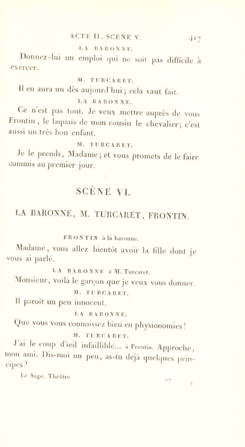 Donnez-lui un emploi qui ne soi! pas difficile à exercer. M. TL1 RCA R ET. 11 en aura un dès aujourd'hui; cela vaut fait. la baronne. Ce n est pas tout. Je veux mettre auprès de vous Frontin, le laquais de mon cousin le chevalier; c’est aussi un très bon enfant. M. TURC A R ET. Je le prends, Madame; et vous promets de le faire commis au premier jour. SCENE VL LA BARONNE, M. TURCARET, FRONTIN. FRONTIN à la baronne. Madame, vous allez bientôt avoir la fille dont je vous ai parlé. LA B A R O N N E à M. Turcaret. Monsieur, voilà le garçon que je veux vous donner. M. TURCARET. Il paroît un peu innocent. LA BARONNE. Ouc vous vous connoissez bien en physionomies! M. TURCARET. J ai le coup d’œil infaillible... à Frontin. Approche, mon ami. Dis-moi un peu, as-tu déjà quelques prin¬ cipes ? Lo Sage. Théâtre o rr