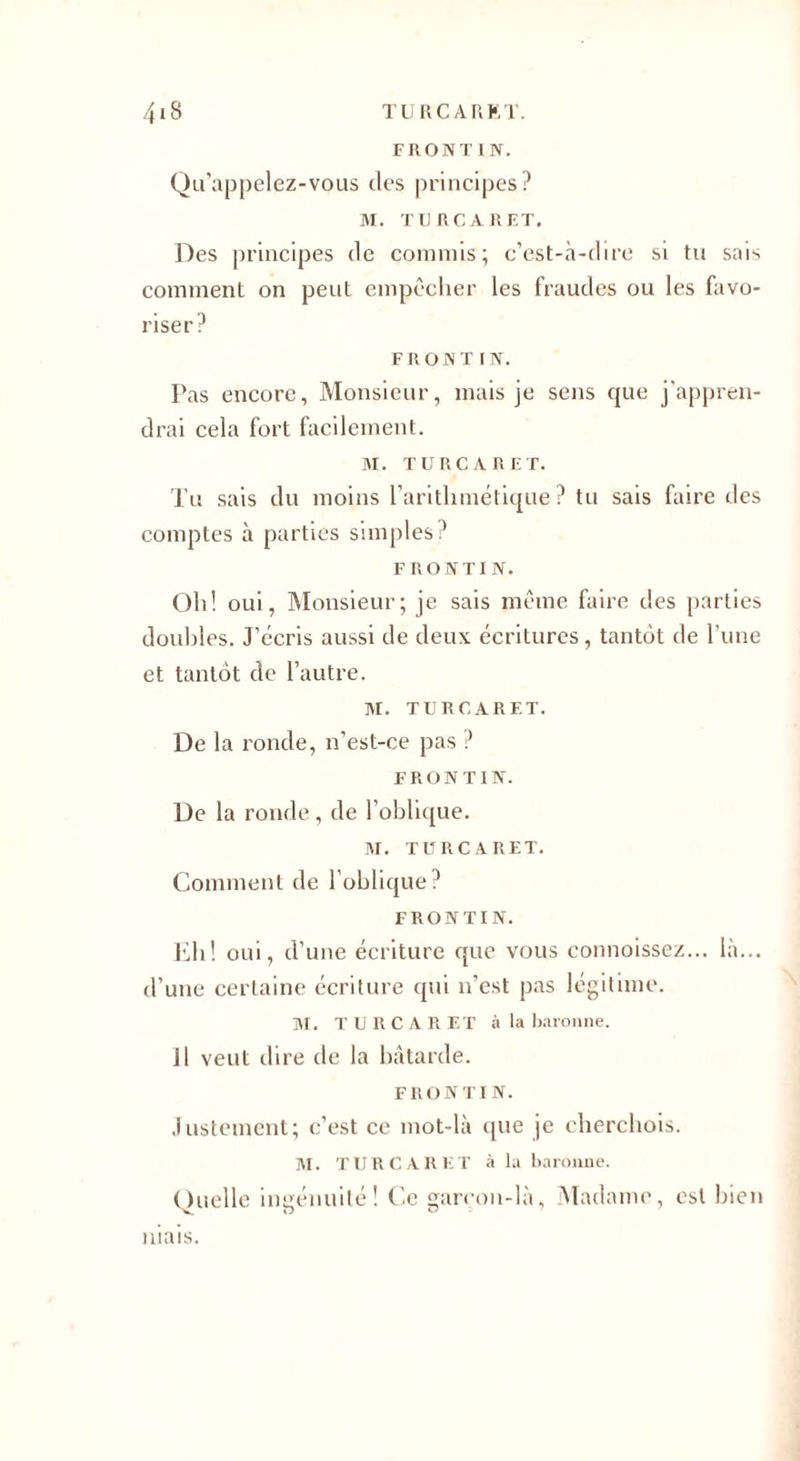 FRONTIN. Qu’appelez-vous des principes? M. TU RCA R ET. Des principes de commis; c’est-à-dire si tu sais comment on peut empêcher les fraudes ou les favo¬ riser? F r o n t r N. Pas encore, Monsieur, mais je sens que j'appren¬ drai cela fort facilement. M. TURC A R ET. Tu sais du moins l’arithmétique? tu sais faire des comptes à parties simples? FRONTIN. Oh! oui, Monsieur; je sais même faire des parties doubles. J’écris aussi de deux écritures, tantôt de l’une et tantôt de l’autre. M. TURCARET, De la ronde, n’est-ce pas ? FRONTIN. De la ronde , de l’oblique. M. TURCARET. Comment de l’oblique? FRONTIN. Eli! oui, d’une écriture que vous connoissez... là... d’une certaine écriture qui n’est pas légitime. M. T U R C A R ET à la baronne. 11 veut dire de la bâtarde. FRONTIN. Justement; c’est ce mot-là que je cherchois. ]VI. TURCARET à la baronne. Quelle ingénuité! Ce garcon-là, Madame, est bien niais.