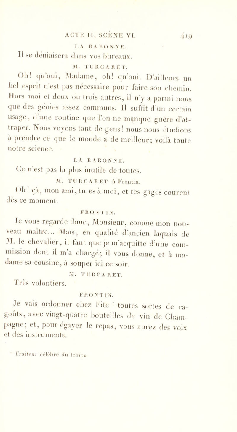L A BARONNE. 11 se déniaisera dans vos bureaux. JM. TUR CARET. Oli' qu’oui, Madame, oh! qu’oui. D’ailleurs un bel esprit n’est pas nécessaire pour faire son chemin. Hors moi cl deux ou trois autres, il n’y a parmi nous que des génies assez communs. Il suffit d’un certain usage, d'une routine que l’on ne manque guère d’at¬ traper. Nous voyons tant de gens! nous nous étudions à prendre ce que !e monde a de meilleur; voilà toute notre science. LA BARONNE. Ce n’est pas la plus inutile de toutes. ÏU. TURCARET à Frontin. ()h . ea, mon ami, tu es à moi, et tes gages courenl dès ce moment. FRONTIN. Je vous regarde donc, Monsieur, comme mon nou- xeau maître... Mais, en qualité d’ancien laquais de M. le chevalier, il faut que je m acquitte d’une com¬ mission dont il ma chargé; il vous donne, et à ma¬ dame sa cousine, à souper ici ce soir. M. TURCARET. Très volontiers. F R O N TI N. Je vais ordonner chez Fite 1 toutes sortes de ra¬ goûts, avec vingt-quatre bouteilles de vin de Cham¬ pagne; et, pour égayer le repas, vous aurez des voix et des instruments. mps ï rai tour célèbre du te