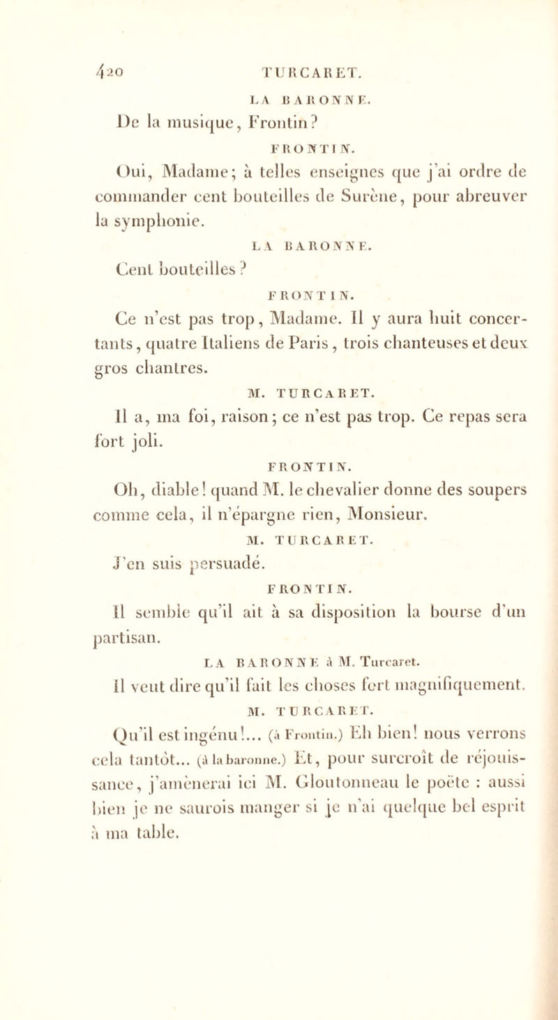 LA BAIiONNE. De la musique, Frontin? F RO NT I N. Oui, Madame; à telles enseignes que j'ai ordre de commander eent bouteilles de Surène, pour abreuver la symphonie. LA BARONNE. Cent bouteilles ? F RONT I N. Ce n’est pas trop, Madame. Il y aura huit concer¬ tants , quatre Italiens de Paris , trois chanteuses et deux: gros chantres. M. TÜRCARET. Il a, ma foi, raison; ce n’est pas trop. Ce repas sera fort joli. FRONTIN. Oh, diable! quand M. le chevalier donne des soupers comme cela, il n'épargne rien, Monsieur. M. TURCARET. J’en suis persuadé. F RO N TI N. Il semble qu’il ait à sa disposition la bourse d’un partisan. LA BARONNIE à M. Turcaret. il veut dire qu’il fait les choses fort magnifiquement. NI. TURCARET. Ou il est ingénu !... (à Frontin.) Ch bien! nous verrons V o v cela tantôt... (A la baronne.) Et, pour surcroît de réjouis¬ sance, j’amènerai ici M. Gloutonneau le poète : aussi bien je ne saurois manger si je n’ai quelque bel esprit à ma table.