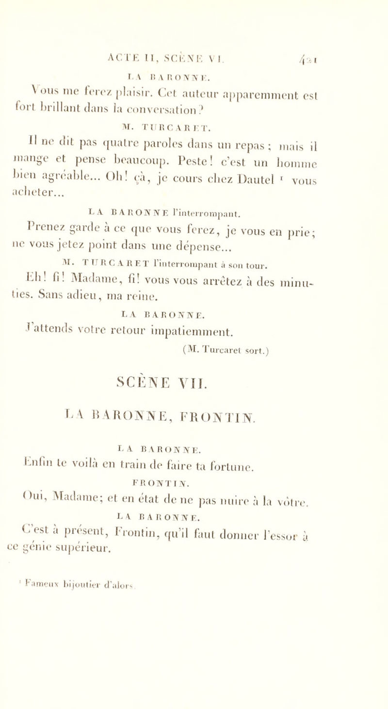 i. v R a noivN]■:. \ ous me lere/ plaisir. Cet auteur apparemment esl loi'i brillant dans la conversation ? M. TURCARK T. J1 ne dit pas quatre paroles dans un repas; mais il mange et pense beaucoup. Peste! c’est un homme bien agréable... Oh! eà, je cours chez Dautel 1 vous acheter... LA BARONNE l’interrompant. Prenez garde à ce que vous ferez, je vous en prie; ne vous jetez point dans une dépense... M. T TJ R G A R E T l’interrompant à son tour. l.h. fi! Madame, fi! vous vous arrêtez à des minu¬ ties. Sans adieu, ma reine. la baronne. * attends votre retour impatiemment. (M. Turcaret sort.) SCÈNE VU. CA t &gt; A R O N N E, F R O N TI N. LA BARONNE. Enfin le voilà en train de faire ta fortune. FRONT IN. &lt; &gt;ui, Madame; et en état de ne pas nuire à la votre. LA BARONNE. C'est a présent, Erontin, qu’il faut donner l’essor à ce génie supérieur. 1 Fameux bijoutier d’alors