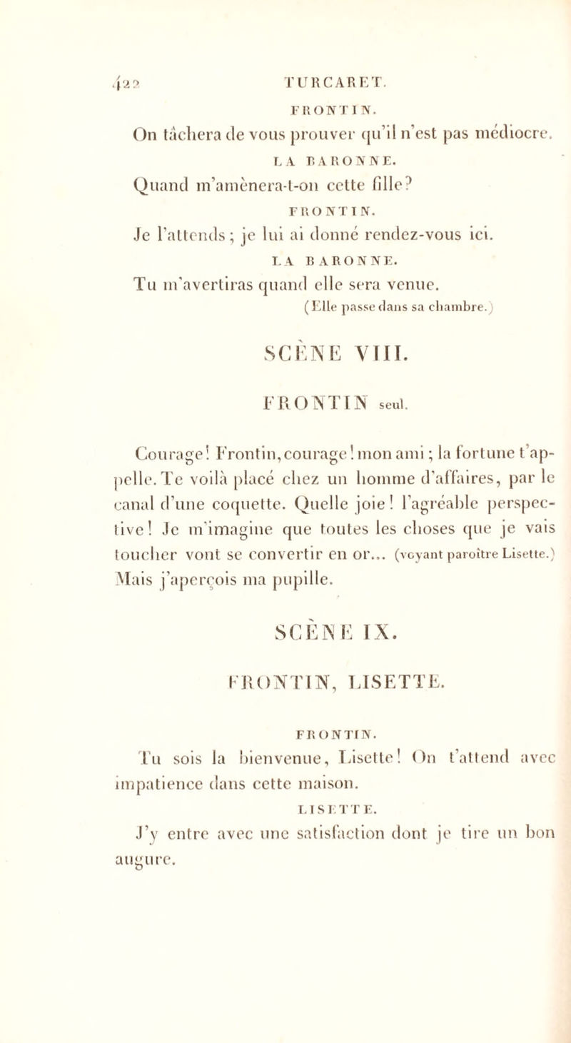 FRONT I N. On tâchera devons prouver qu’il n'est pas médiocre. LA BARONNE. Quand m’amènera-t-on cette fille? FRONT IN. Je l’attends ; je lui ai donné rendez-vous ici. LA BARONNE. Tu m’avertiras quand elle sera venue. (Elle passe dans sa chambre.) SCÈNE VIII. F R O N TIN seul. Courage! Frontin, courage! mon ami ; la fortune t'ap¬ pelle. Te voilà placé chez un homme d’affaires, par le canal d’une coquette. Quelle joie! l’agréahle perspec¬ tive! Je m’imagine que toutes les choses que je vais toucher vont se convertir en or... (voyant paraître Lisette.) M ais j’apereois ma pupille. SCÈNE IX. FRONTIN, LISETTE. FR O N TI N. Tu sois la bienvenue, Lisette! On t’attend avec impatience dans cette maison. 1.1 s E T T E. J’y entre avec une satisfaction dont je tire un bon augure.