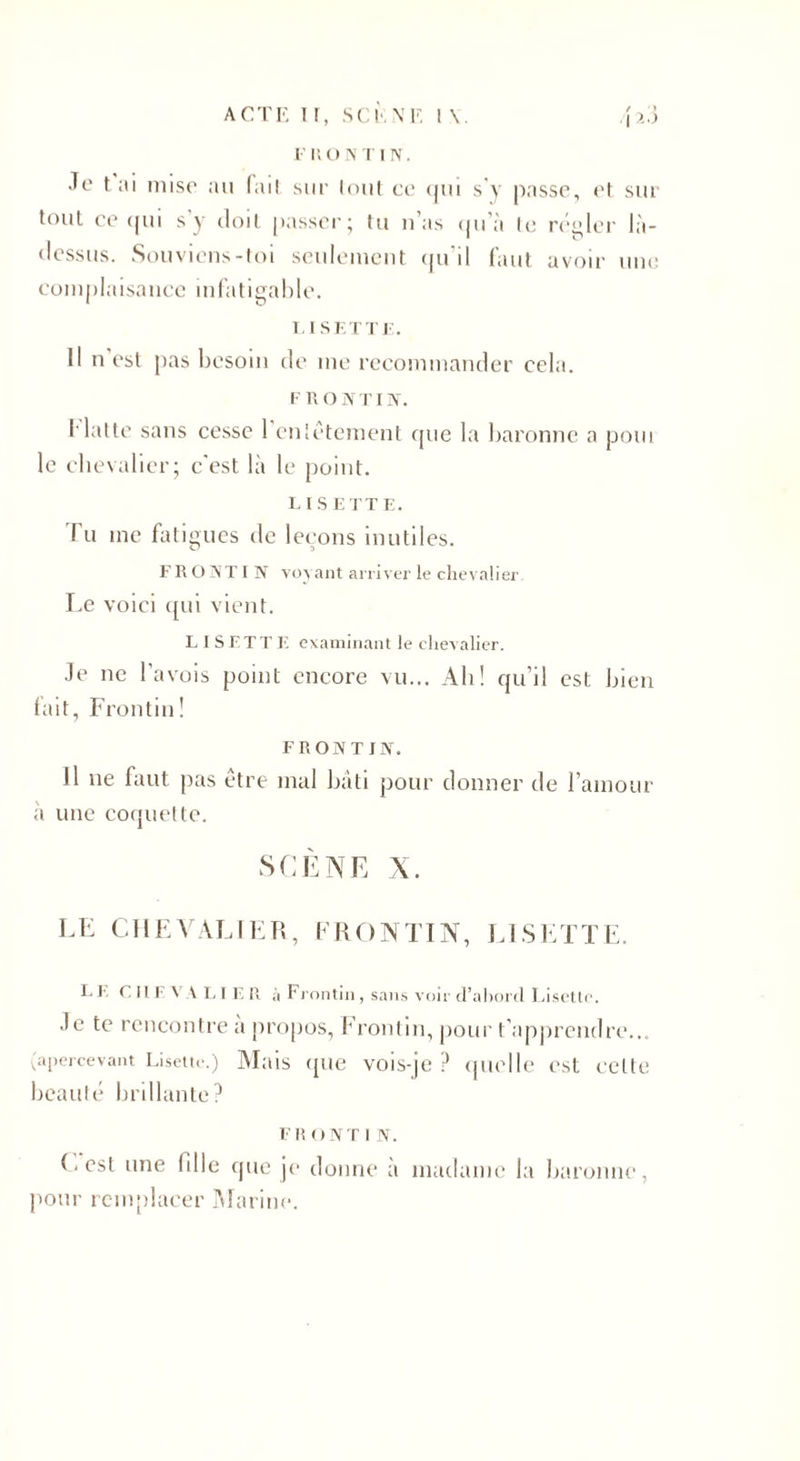 Je t ai mise au fait sur tout ce qui s'y passe, et sur tout ce qui s'y doit passer; tu n’as qu'à te régler là- dessus. Souviens-toi seulement qu’il faut avoir une complaisance infatigable. LISETTE. Il n est pas besoin de me recommander cela. F n o N T IIV. flatte sans cesse 1 entêtement que la baronne a poui le chevalier; c'est là le point. LISETTE. Tu me fatigues de leçons inutiles. F R O NT I N voyant arriver le chevalier Le voici qui vient. LISETTE examinant le chevalier. Je ne l’avois point encore vu... Ah! qu’il est bien fait, Frontin! FRONT INT. Il ne faut pas être mal bâti pour donner de l’amour à une coquette. SCÈNE X. LE CHEVALIER, FRONTIN, LISETTE. LE CHEVALIER à Frontin , sans voir d’abord Lisette. Je te rencontre a propos, Frontin, pour t'apprendre... (apercevant Lisette.) Mais que vois-je? quelle est celte beauté brillante? FR ONT I N. (.est une fdle que je donne a madame la baronne, pour remplacer Marine.