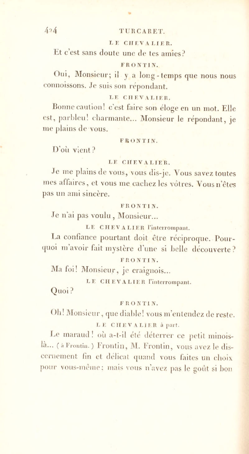 LE CHEVALIER. lit c est sans doute une de tes amies? FRONTIN. Oui, Monsieur; i! y a long-temps que nous nous connoissons. Je suis son répondant. LE CHEVALIER. Bonne caution! c’est faire son éloge en un mot. Elle est, parbleu! charmante... Monsieur le répondant, je me plains de vous. F R ON T IN. D oit vient ? LE CHEVALIER. Je me plains de vous, vous dis-je. \ous savez toutes mes affaires, et vous me cachez les vôtres. Vousn’êtes pas un ami sincère. F R O N T I N. Je n'ai pas voulu , Monsieur... LE CHEVALIER l'interrompant. La confiance pourtant doit être réciproque. Pour¬ quoi m avoir fait mystère d une si belle découverte ? FR O NT IN. Ma foi! Monsieur, je craignois... LE CH E V A LIE R l’interrompant. QllOl ? F R O N T1 N. ( )h! Monsieur, que diable! vous m’entendez de reste. LE C II E V A LIER à part. Le maraud ! où a-t-il été déterrer ce petit minois- la... ( à Frontin. ) Fronlin, M. Frontin, vous avez le dis¬ cernement fin et délicat quand vous faites un choix, pour vous-même; mais vous n’avez pas le goût si bon