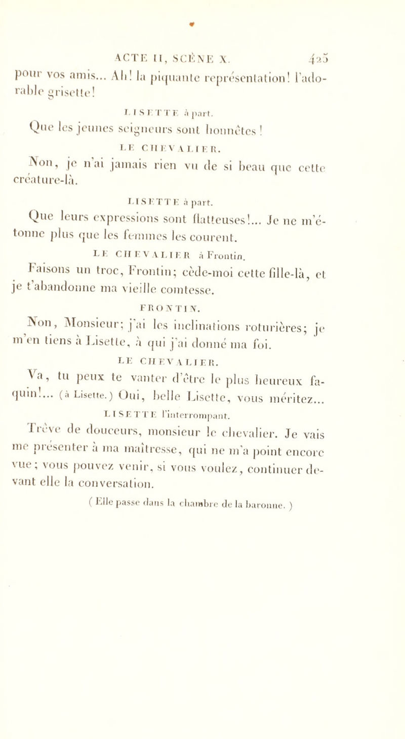 P0ln vos am&gt;s... Ah! la piquante représentation! l'ado¬ rable grise! te ! T l S I. T 'l'K à part. Que les jeunes seigneurs sont honnêtes ! TE CHEVALIER. Aon, je n ai jamais rien vu de si beau que celte créature-là. 1.1S K TT E à part. Que leurs expressions sont flatteuses!... Je ne m’é¬ tonne plus que les femmes les courent. I- E C II E V A L I E R à Frontin. faisons un troc, Frontin; cède-moi cette fille-là, et je t abandonne ma vieille comtesse. FRONTIN. iNon, Monsieur; j ai les inclinations roturières; je m en tiens a JÂsette, à qui j’ai donné ma foi. TE CHEVALIER. A a, tu peux te vanter d’être le plus heureux fa¬ quin!... (à Lisette.) Oui, belle Lisette, vous méritez... LISETTE l’interrompant. Trêve de douceurs, monsieur le chevalier. Je vais me présenter à ma maîtresse, qui ne m’a point encore \ lu , vous pouvez venir, si vous voulez, continuer de¬ vant elle la conversation. ( Elle passe dans la chambre de la baronne. )