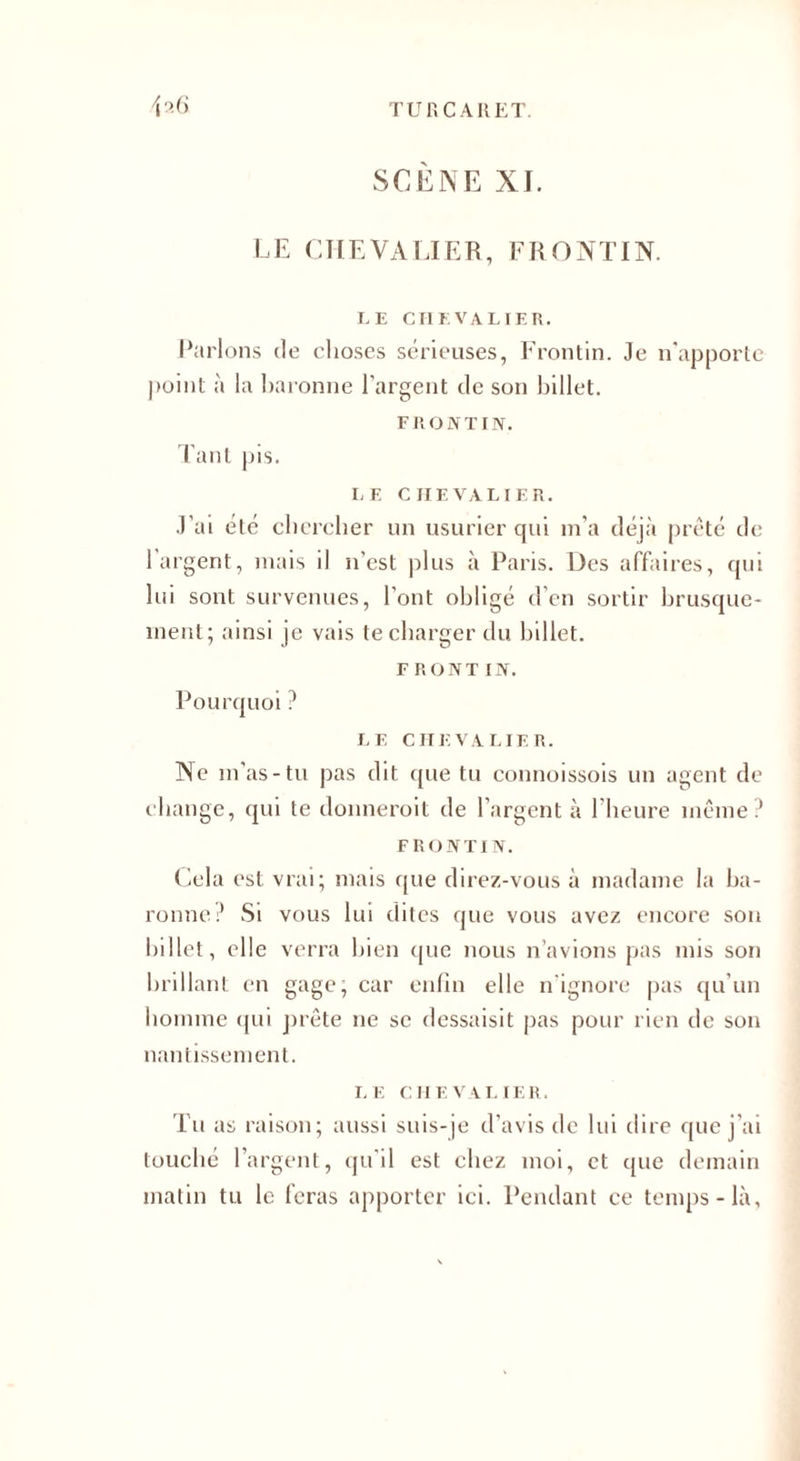 SCENE XI. LE CHEVALIER, FR O NT IN. LE CHEVALIER. Parlons de choses sérieuses, Frontin. Je n'apporte point à la baronne l’argent de son billet. FRONTIN. Tant pis. LE CHEVALIER. J’ai été chercher un usurier qui m’a déjà prêté de l’argent, mais il n’est plus à Paris. Des affaires, qui lui sont survenues, l’ont obligé d’en sortir brusque¬ ment; ainsi je vais te charger du billet. F RoNT IN. Pourquoi ? LE CHEVALIER. Ne m’as-tu pas dit que tu connoissois un agent de change, qui te donnerait de l’argent à l’heure même? FRONTIN. Cela est vrai; mais que direz-vous à madame la ba¬ ronne? Si vous lui dites que vous avez encore son billet, elle verra bien que nous n’avions pas mis son brillant en gage; car enfin elle n'ignore pas qu’un homme qui prête ne se dessaisit pas pour rien de son nantissement. LE CHEVALIER. Tu as raison; aussi suis-je d’avis de lui dire que j’ai touché l’argent, qu’il est chez moi, et que demain matin tu le feras apporter ici. Pendant ce temps-là,
