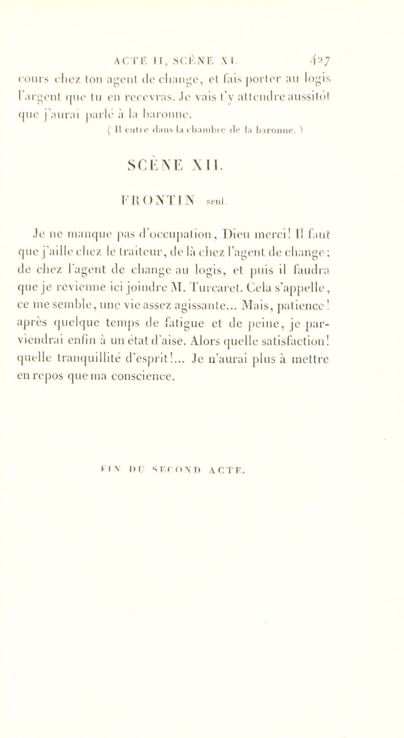 cours chez tou agent de change, et fais porter au logis 1 argent que tu en recevras. Je vais t’y attendre aussitôt que j’aurai parlé à la baronne. ( Il entre dans la chambre de la baronne. ) SCENE XII FK O NT IN seul. Je ne manque pas d’occupation. Dieu merci! l! faut que j’aille chez le traiteur, de là chez l’agent de change ; de chez l’agent de change au logis, et puis il faudra que je revienne ici joindre M. Turcaret. Cela s’appelle, ce me semble, une vie assez agissante... Mais, patience 1 après quelque temps de fatigue et de peine, je par¬ viendrai enfin à un état d'aise. Alors quelle satisfaction! quelle tranquillité d’esprit!... Je n’aurai plus à mettre en repos que ma conscience. FIN DIJ SECOND ACTE.