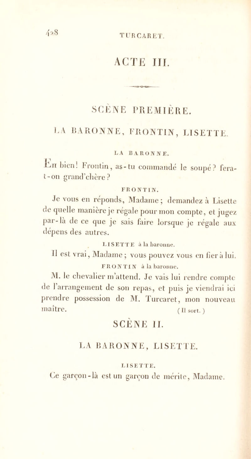 4*8 ACTE III. SCENE PREMIÈRE. LA BARONNE, FRONTIN, LISETTE LA BARONNE. Ciii bien! Frontin, as-tu commandé t-on grand’chère ? le soupe? fera FRONTIN. Je vous en réponds, Madame; demandez à Lisette de quelle manière je régale pour mon compte, et jugez par-la de ce que je sais faire lorsque je régale aux dépens des autres. LISETTE à la baronne. Il est vrai, Madame ; vous pouvez vous en liera lui. FRONTIN à la baronne. M. le chevalier m’attend. Je vais lui rendre compte de 1 arrangement de son repas, et puis je viendrai ici prendre possession de M. Turcaret, mon nouveau maître. ( n sort. ) SCÈNE IL LA BARONNE, LISETTE. LISETTE. Ce garçon-là est un garçon de mérite, Madame.
