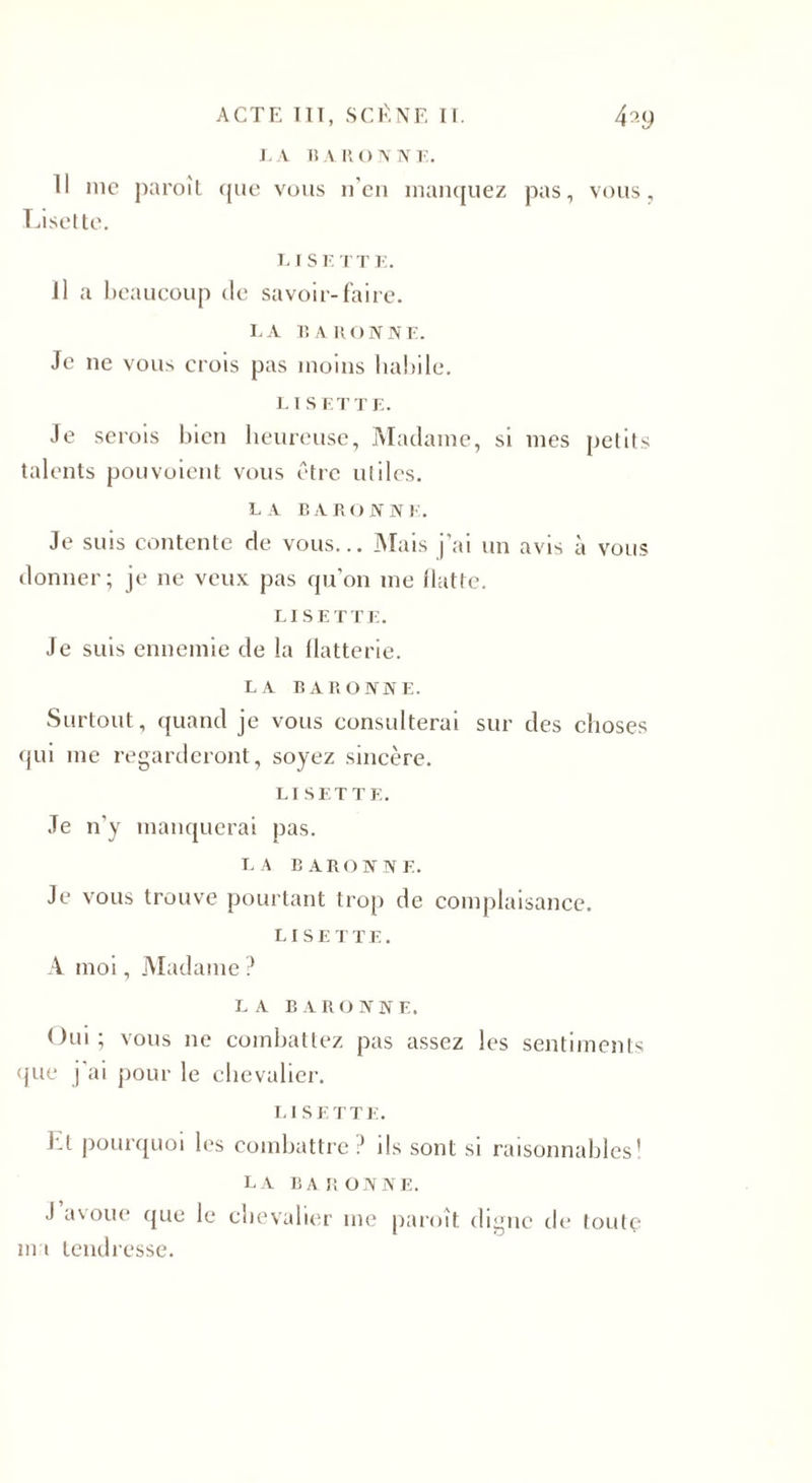 LA BARONNE. Il nie paroît que vous n’en manquez pas, vous, Lisette. LISETTE. il a beaucoup de savoir-faire. LA BARONNE. Je ne vous crois pas moins habile. L I S ET TE. Je serois bien heureuse, Madame, si mes petits talents pouvoient vous être utiles. LA BARONNE. Je suis contente de vous... Mais j’ai un avis à vous donner; je ne veux pas qu’on me flatte. LISETTE. Je suis ennemie de la flatterie. LA BARONNE. Surtout, quand je vous consulterai sur des choses qui me regarderont, soyez sincère. LISETTE. Je n'y manquerai pas. LA BARONNE. Je vous trouve pourtant trop de complaisance. LISETTE. A moi, Madame ? LA BARONNE. Oui ; vous ne combattez pas assez les sentiments que j ai pour le chevalier. LISETTE. El pourquoi les combattre ? ils sont si raisonnables’ LA BARONNE. J avoue que le chevalier me paroît digne de toute ma tendresse.