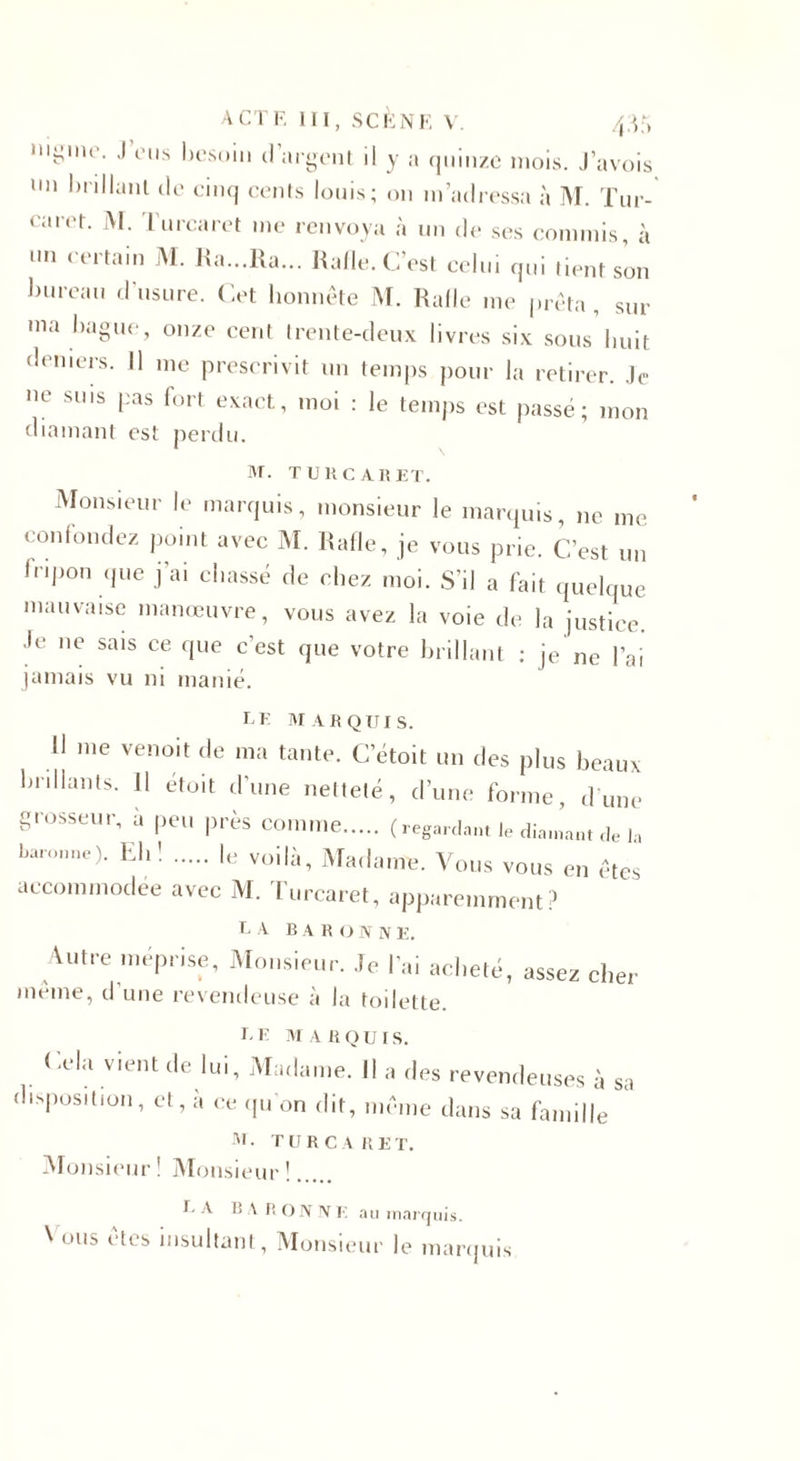 “i^ine. .1 eus besoin d’argent il y a quinze mois. J’avois 1,11 Veillant de cinq cents louis; on m’adressa à M. Tur- earet. M. Turcaret me renvoya à un de ses commis, à un certain M. Ra...Ra... Rafle. C’est celui qui tient son bureau d’usure. Cet honnête M. Rafle me prêta , sur ma bague, onze cent trente-deux livres six sous huit deniers. Il nie prescrivit un temps pour la retirer. Je ne sms pas fort exact, moi : le temps est passé; mon diamant est perdu. M. TURCARET. Monsieur le marquis, monsieur le marquis, ne me confondez point avec M. Rafle, je vous prie. C’est un fripon que j ai cbassé de chez moi. S’il a fait quelque mauvaise manœuvre, vous avez la voie de la justice. Je ne sais ce que c’est que votre brillant : je ne l’ai jamais vu ni manié. LE MARQUIS. H me venoit de ma tante. C’étoit un des plus beaux bnllants. 11 étoit d’une netteté, d'une forme, dune grosseur, 4 peu près comme. (regardant le diamant de la baronne)- Ehî . voilà, Madame. Vous vous en êtes accommodée avec M. Turcaret, apparemment? I* A B A R O N N E. Autre méprise. Monsieur. Je lai acheté, assez cher meme, d une revendeuse à la toilette. L E M A R Q U I S. Cela vient de lui, Madame. Il a des revendeuses à sa disposition, et, à «i qu on dit, même dans sa famille M • T U R C A R E T. Monsieur ! Monsieur !. I. A R A R ON NE au marquis. Vous êtes insultant, Monsieur le marquis