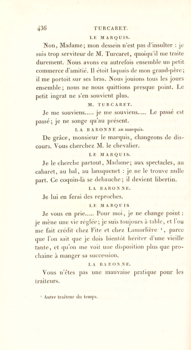 LE MARQUIS. Non, Madame; mon dessein n’est pas d insulter : je suis trop serviteur de M. Turcaret, quoiqu'il me traite durement. Nous avons eu autrefois ensemble un petit commerce d’amitié. Il étoit laquais de mon grand-père; il me portoit sur ses bras. Nous jouions tous les jours ensemble; nous ne nous quittions presque point. Le petit ingrat ne s’en souvient plus. M. TURCARET. Je me souviens. je me souviens. Le passé est passé ; je ne songe qu’au présent. LA BARONNE au marquis. De grâce, monsieur ie marquis, changeons de dis¬ cours. Vous cherchez M. le chevalier. LE MARQUIS. Je le cherche partout, Madame; aux spectacles, au cabaret, au bal, au lansquenet : je ne le trouve nulle part. Ce coquin-là se débauche; il devient libertin. LA BARONNE. Je lui en ferai des reproches. L E M A R Q U I S Je vous en prie. Pour moi, je ne change point : je mène une vie réglée; je suis toujours à table, et l’on me fait crédit chez Lite et chez Lamorlière 1, parce que I on sait que je dois bientôt hériter d une vieille tante, et qu’on me voit une disposition plus que pro¬ chaine à manger sa succession. LA BARONNE. Vous n’êtes pas une mauvaise pratique pour les traiteurs.