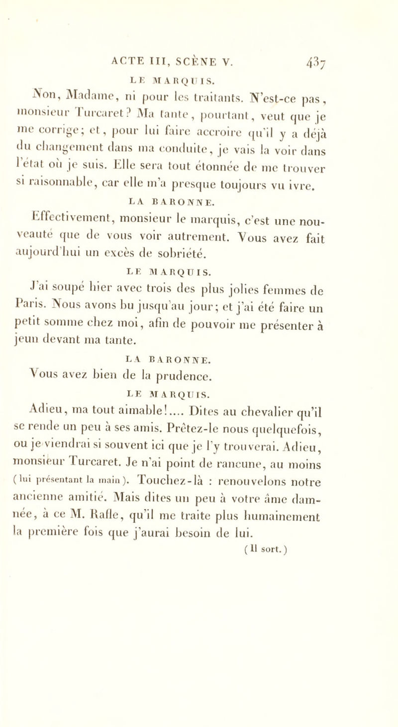 L K M A R Q U I s. Non, Madame, ni pour les traitants. N’est-ce pas, monsieur lurcaret? Ma (ante, pourtant, veut que je me corrige; et, pour lui faire accroire qu’il y a déjà du changement dans ma conduite, je vais la voir dans 1 état où je suis. Elle sera tout étonnée de me trouver si raisonnable, car elle m a presque toujours vu ivre. LA BARONNE. Effectivement, monsieur le marquis, c’est une nou¬ veauté que de vous voir autrement. Vous avez fait aujourd’hui un excès de sobriété. LE MARQUIS. J ai soupé hier avec trois des plus jolies femmes de 1 ai îs. jNous avons bu jusqu au jour; et j’ai été faire un petit somme chez moi, afin de pouvoir me présenter à jeun devant ma tante. LA BARONNE. Vous avez bien de la prudence. le marquis. Adieu, ma tout aimable!.... Dites au chevalier qu’il se rende un peu à ses amis. Prètez-le nous quelquefois, ou je viendrai si souvent ici que je l’y trouverai. Adieu, monsieur 1 urcaret. Je n’ai point de rancune, au moins (lui présentant la main). Touchez-là : renouvelons notre ancienne amitié. Mais dites un peu à votre âme dam¬ née, à ce M. Rafle, qu’il me traite plus humainement la première fois que j’aurai besoin de lui.