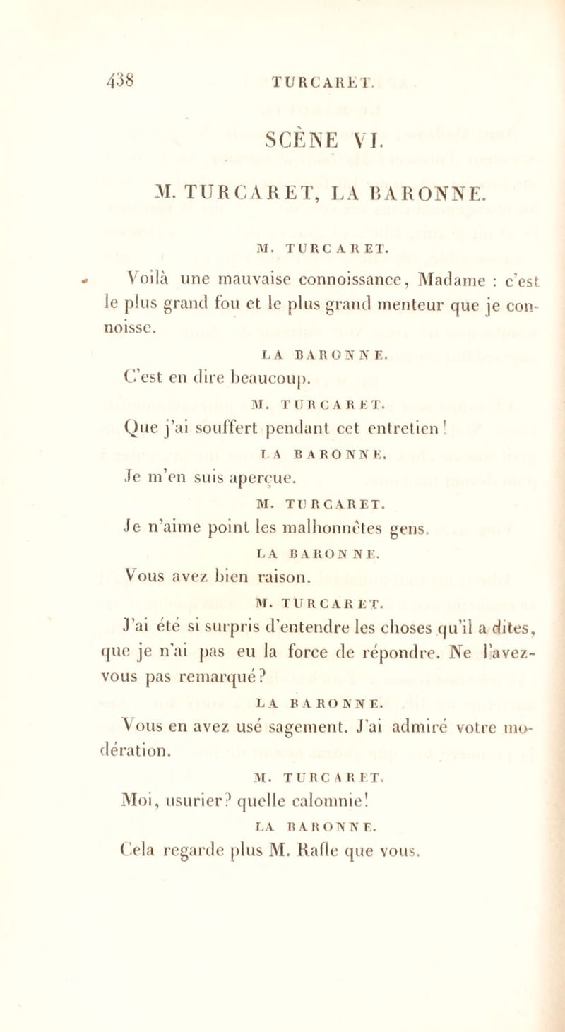 SCÈNE VI. M. TURCARET, LA BARONNE. M. TURCARET. Voilà une mauvaise connoissance, Madame : c’est le plus grand fou et le plus grand menteur que je con- noisse. LA BARONNE. C’est en dire beaucoup. M. TURCARET. Que j’ai souffert pendant cet entretien ' LA BARONNE. Je m’en suis aperçue. M. TURCARET. Je n’aime point les malhonnêtes gens LA BARONNE. Vous avez bien raison. M. TURCARET. J’ai été si surpris d’entendre les choses qu’il a dites, que je n’ai pas eu la force de répondre. Ne l avez- vous pas remarqué? LA BARONNE. Vous en avez usé sagement. J’ai admiré votre mo¬ dération. M. TURCARET. Moi, usurier? quelle calomnie! LA BARONNE. Cela regarde [dus M. Rafle que vous.