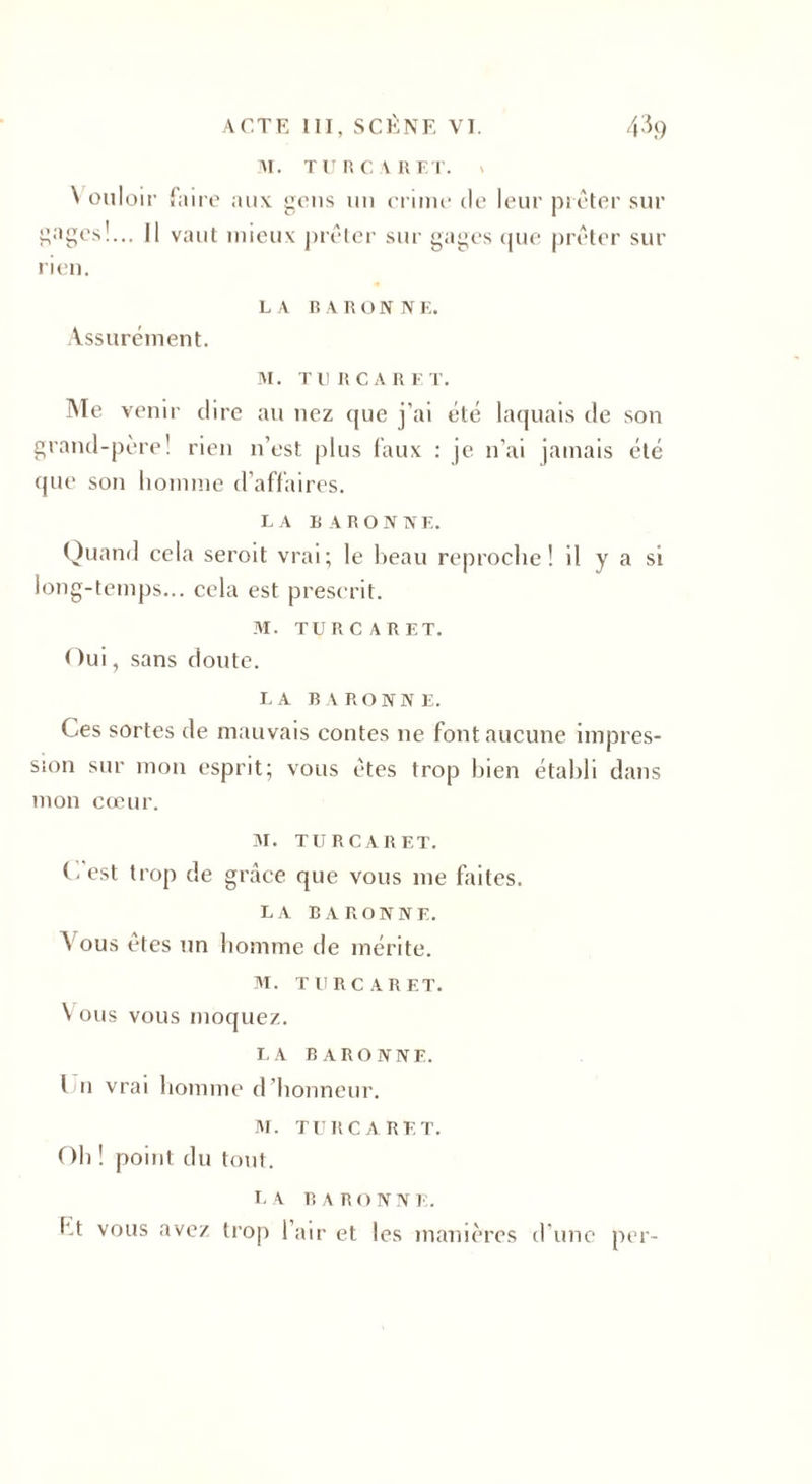 M. T U R C A R ET. » N ouloir faire aux gens un crime de leur prêter sur gages!... Il vaut mieux prêter sur gages que prêter sur rien. L A B A R O N N K. Assurément. M. Tl! RCA R LT. Aïe venir dire au nez que j'ai été laquais de son grand-père! rien n’est plus faux : je n’ai jamais été que son homme d’affaires. LA BARONNE. Quand cela seroit vrai; le beau reproche! il y a si long-temps... cela est prescrit. M. TURC A R ET. Oui, sans doute. LA BARONNE. Ces sortes de mauvais contes ne font aucune impres¬ sion sur mon esprit; vous êtes trop bien établi dans mon cœur. M. TURCARET. (-est trop de grâce que vous me faites. LA BARONNE. A ous êtes un homme de mérite. M. TURCARET. \ ous vous moquez. LA BARONNE. Un vrai homme d honneur. M. TURCARET. Oh ! point du tout. LA R A R O N N E. ht vous avez trop l’air et les manières d'une per-