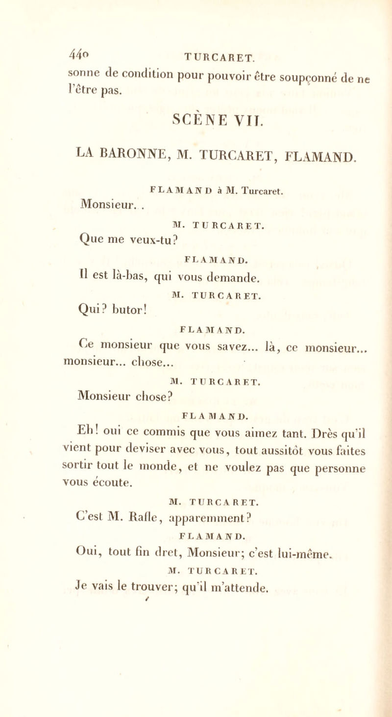 sonne de condition pour pouvoir être soupçonne de ne lîA. 1 1 I etre pas. SCÈNE VIT. LA BARONNE, M. TURCARET, FLAMAND. FLAMAND à M. Turcaret. Monsieur. . M. TURCARET. Que me veux-tu? FLAMAND. Il est la-bas, qui vous demande. M. TURCARET. Qui? butor! FLAMAND. Ce monsieur que vous savez... là, ce monsieur... monsieur... chose... M. TURCARET. Monsieur chose? FLAMAND. Eli! oui ce commis que vous aimez tant. Drès qu'il vient pour deviser avec vous, tout aussitôt vous faites sortir tout le monde, et ne voulez pas que personne vous écoute. M. TURCARET. C est M. Ralle, apparemment? FLAMAND. Oui, tout fin dret, Monsieur; c’est lui-même. M. TURCARET. Je vais le trouver; qu'il m’attende.