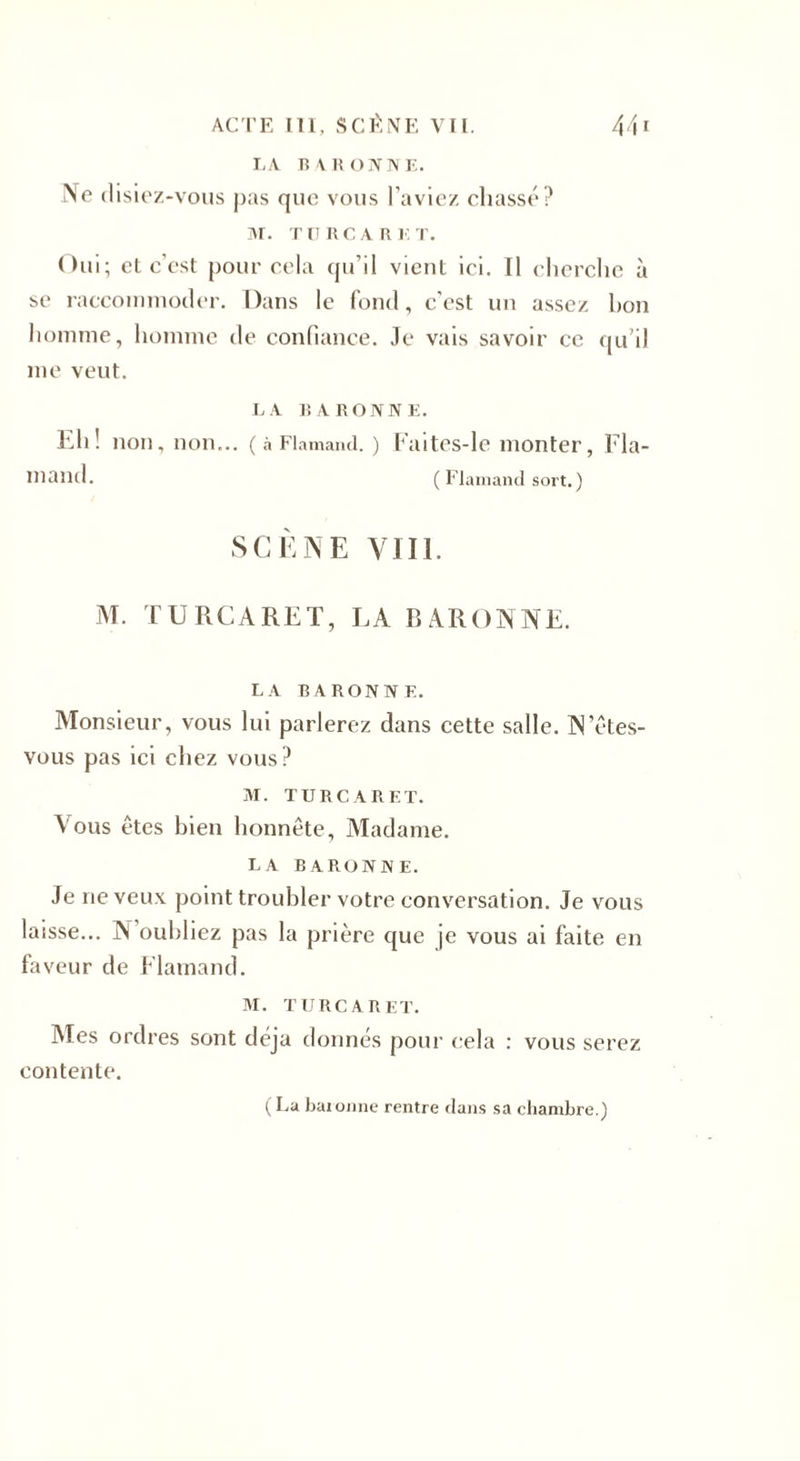 LA BARONNE. !Ve disiez-vous pas que vous l’aviez chassé? M. TU RCA R K T. Oui; et c’est pour cela qu’il vient ici. Il cherche à se raccommoder. Dans le fond, c'est un assez bon homme, homme de confiance. Je vais savoir ce qu’il me veut. LA BARONNE. Eh! non, non... ( à Flamand. ) Faites-le monter, Fla¬ mand. ( Flamand sort. ) SCÈNE VIII. M. TURCARET, LA BARONNE. LA BARONNE. Monsieur, vous lui parlerez dans cette salle. N etes- vous pas ici chez vous? M. TURCARET. Vous êtes bien honnête, Madame. LA BARONNE. Je ne veux point troubler votre conversation. Je vous laisse... N oubliez pas la prière que je vous ai faite en faveur de Flamand. M. TURCARET. Mes ordres sont déjà donnés pour cela : vous serez contente. (La baronne rentre dans sa chambre.)